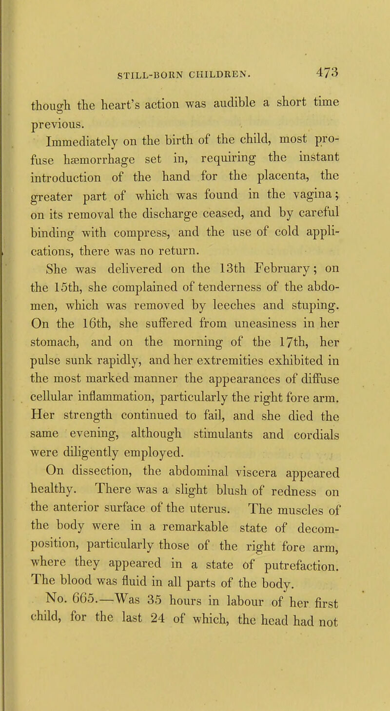 thouo-h the heart's action was audible a short time previous. Immediately on the birth of the child, most pro- fuse hemorrhage set in, requiring the instant introduction of the hand for the placenta, the greater part of which was found in the vagina; on its removal the discharge ceased, and by careful binding with compress, and the use of cold appli- cations, there was no return. She was delivered on the 13th February; on the 15th, she complained of tenderness of the abdo- men, which was removed by leeches and stuping. On the l6th, she suffered from uneasiness in her stomach, and on the morning of the 17th, her pulse sunk rapidly, and her extremities exhibited in the most marked manner the appearances of diffuse cellular inflammation, particularly the right fore arm. Her strength continued to fail, and she died the same evening, although stimulants and cordials were diligently employed. On dissection, the abdominal viscera appeared healthy. There was a slight blush of redness on the anterior surface of the uterus. The muscles of the body were in a remarkable state of decom- position, particularly those of the right fore arm, where they appeared in a state of putrefaction. The blood was fluid in all parts of the body. No. 665.—Was 35 hours in labour of her first child, for the last 24 of which, the head had not