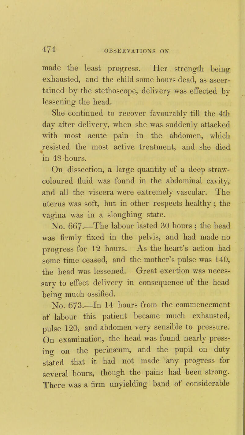 made the least progress. Her strength being exhausted, and the child some hours dead, as ascer- tained by the stethoscope, delivery was effected by lessening the head. She continued to recover favourably till the 4th day after delivery, when she was suddenly attacked with most acute pain in the abdomen, which resisted the most active treatment, and she died in 4S hours. On dissection, a large quantity of a deep straw- coloured fluid was found in the abdominal cavity, and all the viscera were extremely vascular. The uterus was soft, but in other respects healthy; the vagina was in a sloughing state. No, 667-—The labour lasted 30 hours ; the head was firmly fixed in the pelvis, and had made no progress for 12 hours. As the heart's action had some time ceased, and the mother's pulse was 140, the head was lessened. Great exertion was neces- sary to effect delivery in consequence of the head being much ossified. No. 673.—In 14 hours from the commencement of labour this patient became much exhausted, pulse 120, and abdomen very sensible to pressure. On examination, the head was found nearly press- ing on the perinseum, and the pupil on duty stated that it had not made any progress for several hours, though the pains had been strong. There was a firm unyielding band of considerable