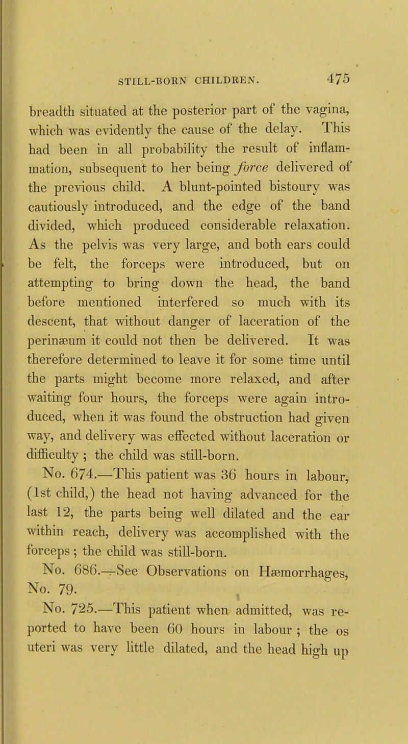 breadth situated at the posterior part of the vagina, which was evidently the cause of the delay. This had been in all probability the result of inflam- mation, subsequent to her being force delivered of the previous child. A blunt-pointed bistoury was cautiously introduced, and the edge of the band divided, which produced considerable relaxation. As the pelvis was very large, and both ears could be felt, the forceps were introduced, but on attempting to bring down the head, the band before mentioned interfered so much with its descent, that without danger of laceration of the perinaeum it could not then be delivered. It was therefore determined to leave it for some time until the parts might become more relaxed, and after waiting four hours, the forceps were again intro- duced, when it was found the obstruction had given way, and delivery was effected without laceration or difficulty ; the child was still-born. No. 674.—This patient was 36 hours in labour, (1st child,) the head not having advanced for the last 12, the parts being well dilated and the ear within reach, delivery was accomplished with the forceps ; the child was still-born. No. 686.—See Observations on Haemorrhages, No. 79. , No. 725.—This patient when admitted, was re- ported to have been 60 hours in labour ; the os uteri was very little dilated, and the head high up