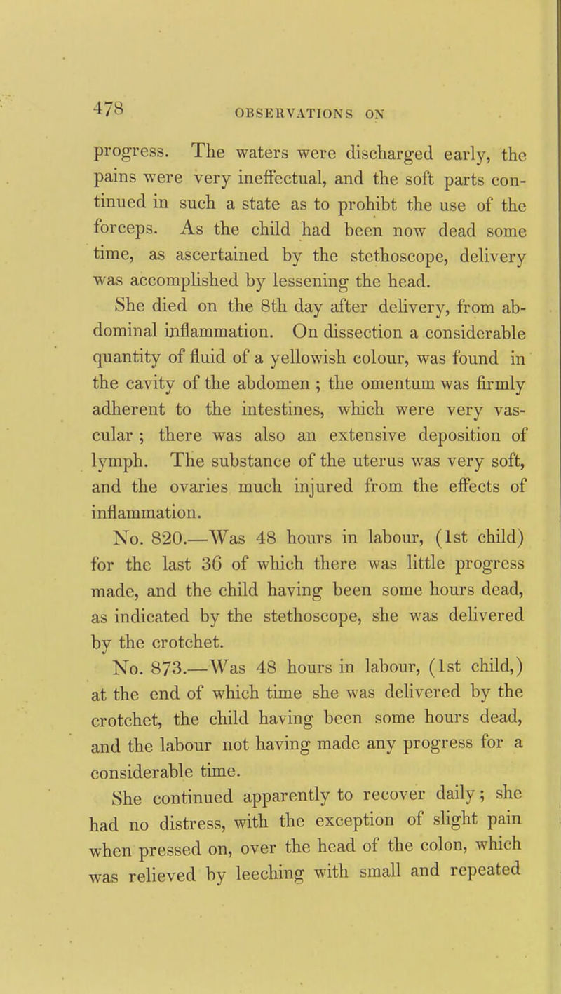 progress. The waters were discharged early, the pains were very ineffectual, and the soft parts con- tinued in such a state as to prohibt the use of the forceps. As the child had been now dead some time, as ascertained by the stethoscope, delivery was accomplished by lessening the head. She died on the 8th day after delivery, from ab- dominal inflammation. On dissection a considerable quantity of fluid of a yellowish colour, was found in the cavity of the abdomen ; the omentum was firmly adherent to the intestines, which were very vas- cular ; there was also an extensive deposition of lymph. The substance of the uterus was very soft, and the ovaries much injured from the effects of inflammation. No. 820.—Was 48 hours in labour, (1st child) for the last 36 of which there was little progress made, and the child having been some hours dead, as indicated by the stethoscope, she M^as delivered by the crotchet. No. 873.—Was 48 hours in labour, (1st child,) at the end of which time she was dehvered by the crotchet, the child having been some hours dead, and the labour not having made any progress for a considerable time. She continued apparently to recover daily; she had no distress, with the exception of slight pain when pressed on, over the head of the colon, which was relieved by leeching with small and repeated