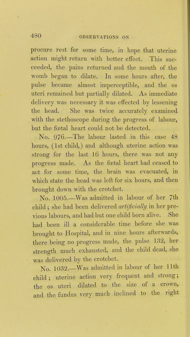 procure rest for some time, in hope that uterine action might return with better effect. This suc- ceeded, the pains returned and the mouth of the womb began to dilate. In some hours after, the pulse became almost imperceptible, and the os uteri remained but partially dilated. As immediate delivery was necessary it was effected by lessening the head. She was twice accurately examined with the stethoscope during the progress of labour, but the foetal heart could not be detected. No. 976.—The labour lasted in this case 48 hours, (1st child,) and although uterine action was strong for the last 16 hours, there was not any progress made. As the foetal heart had ceased to act for some time, the brain was evacuated, in which state the head was left for six hours, and then brought down with the crotchet. No. 1005.—Was admitted in labour of her 7th child; she had been delivered artificially in her pre- vious labours, and had but one child born alive. She had been ill a considerable time before she was brought to Hospital, and in nine hours afterwards, there being no progress made, the pulse 132, her strength much exhausted, and the child dead, she was delivered by the crotchet. No. 1032. Was admitted in labour of her 11th child; uterine action very frequent and strong; the OS uteri dilated to the size of a crown, and the fundus very much inclined to the right