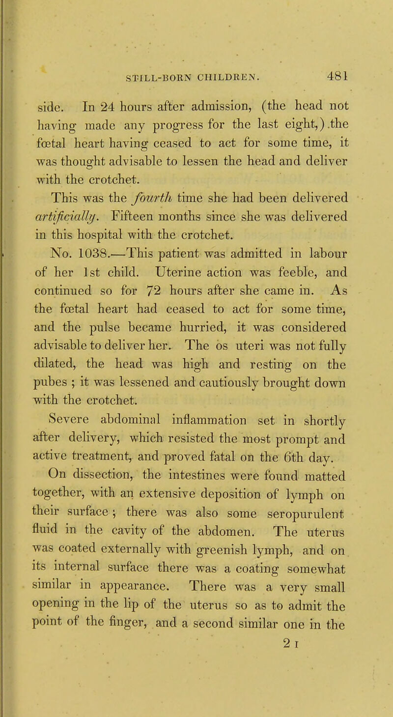 side. In 24 hours after admission, (the head not having made any progress for the last eight,).the foetal heart having ceased to act for some time, it vras thought advisable to lessen the head and deliver with the crotchet. This was the fourth time she had been delivered artificially. Fifteen months since she was delivered in this hospital with the crotchet. No. 1038.—This patient was admitted in labour of her 1st child. Uterine action was feeble, and continued so for 72 hours after she came in. As the foetal heart had ceased to act for some time, and the pulse became hurried, it was considered advisable to deliver her. The os uteri was not fully- dilated, the head was high and resting on the pubes ; it was lessened and cautiously brought down with the crotchet. Severe abdominal inflammation set in shortly after delivery, which resisted the most prompt and active treatment, and proved fatal on the 6th day. On dissection, the intestines were found matted together, with an extensive deposition of lymph on their surface; there was also some seropurulent fluid in the cavity of the abdomen. The uterus was coated externally with greenish lymph, and on its internal surface there was a coating somewhat similar in appearance. There was a very small opening in the lip of the uterus so as to admit the point of the finger, and a second similar one in the 2i