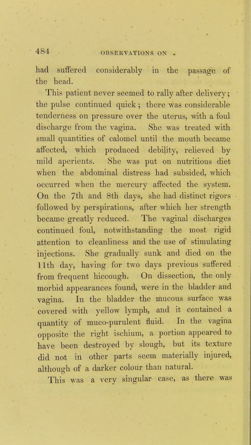 had suffered considerably in the passage of the head. This patient never seemed to rally after delivery; the pulse continued quick; there was considerable tenderness on pressure over the uterus, with a foul discharge from the vagina. She was treated with small quantities of calomel until the mouth became affected, which produced debility, relieved by mild aperients. She was put on nutritious diet when the abdominal distress had subsided, which occurred when the mercury affected the system. On the 7th and 8th days, she had distinct rigors followed by perspirations, after which her strength became greatly reduced. The vaginal discharges continued foul, notwithstanding the most rigid attention to cleanliness and the use of stimulating injections. She gradually sunk and died on the 11th day, having for two days previous suffered from frequent hiccough. On dissection, the only morbid appearances found, were in the bladder and vagina. In the bladder the mucous surface was covered with yellow lymph, and it contained a quantity of muco-purulent fluid. In the vagina opposite the right ischium, a portion appeared to have been destroyed by slough, but its texture did not in other parts seem materially injured, although of a darker colour than natural. This was a very singular case, as there was