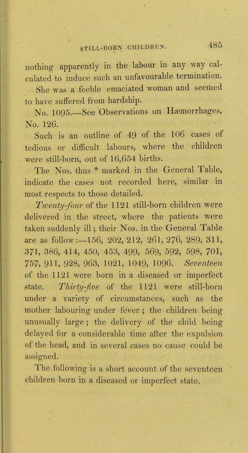 nothing apparently in the labour in any way cal- culated to induce such an unfavourable termination. . She was a feeble emaciated woman and seemed to have suffered from hardship. No. 1095.—See Observations on Haemorrhages, No. 126. Such is an outline of 49 of the 106 cases of tedious or difficult labours, where the children were still-born, out of 16,654 births. The Nos. thus * marked in the General Table, indicate the cases not recorded here, similar in most respects to those detailed. Twenty-four of the 1121 still-born children were delivered in the street, where the patients were taken suddenly ill; their Nos. in the General Table are as follow:—156, 202, 212, 261, 276, 289, 311, 371, 386, 414, 450, 453, 499, 569, 592, 598, 701, 757, 911, 928, 963, 1021, 1049, 1096. Seventeen of the 1121 were born in a diseased or imperfect state. Thirty-jive of the 1121 were still-born under a variety of circumstances, such as the mother labouring under fever ; the children being unusually large; the delivery of the child being delayed for a considerable time after the expulsion of the head, and in several cases no cause could be assigned. The following is a short account of the seventeen children born in a diseased or imperfect state.