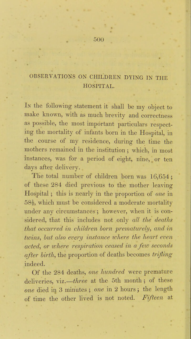 OBSERVATIONS ON CHILDREN DYING IN THE HOSPITAL. In the following statement it shall be my object to make known, with as much brevity and correctness as possible, the most important particulars respect- ing the mortality of infants born in the Hospital, in the course of my residence, during the time the mothers remained in the institution; which, in most instances, was for a period of eight, nine,. or ten days after delivery. The total number of children born was 16,654; of these 284 died previous to the mother leaving Hospital; this is nearly in the proportion of one in 58i, which must be considered a moderate mortality under any circumstances; however, when it is con- sidered, that this includes not only all the deaths that occurred in cliildren born prematurely^ and in twins, but also every instance where the heart even acted, or where respiration ceased in a few seconds after birth, the proportion of deaths becomes trifling indeed. Of the 284 deaths, one hundred were premature deliveries, viz.—three at the 5th month ; of these one died in 3 minutes ; one in 2 hours j the length of time the other lived is not noted. Fifteen at