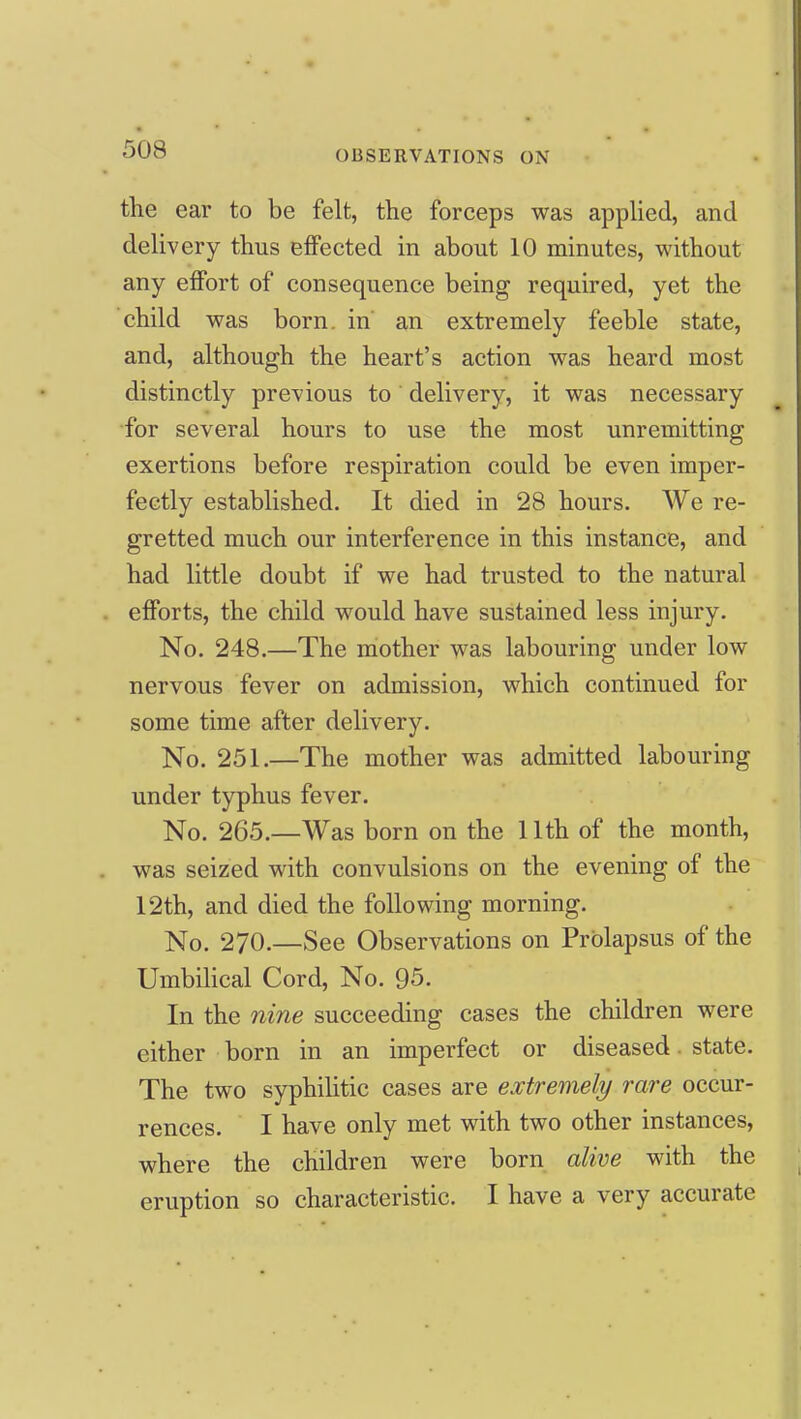 the ear to be felt, the forceps was appHed, and delivery thus effected in about 10 minutes, without any effort of consequence being required, yet the child was born, in an extremely feeble state, and, although the heart's action was heard most distinctly previous to delivery, it was necessary •for several hours to use the most unremitting exertions before respiration could be even imper- fectly established. It died in 28 hours. We re- gretted much our interference in this instance, and had little doubt if we had trusted to the natural efforts, the child would have sustained less injury. No. 248.—The mother was labouring under low nervous fever on admission, which continued for some time after delivery. No. 251.—The mother was admitted labouring under typhus fever. No. 265.—Was born on the Uth of the month, was seized with convulsions on the evening of the 12th, and died the following morning. No. 270.—See Observations on Prolapsus of the Umbilical Cord, No. 95. In the nine succeeding cases the children were either born in an imperfect or diseased. state. The two syphiHtic cases are extremely rare occur- rences. I have only met with two other instances, where the children were born alive with the eruption so characteristic. I have a very accurate