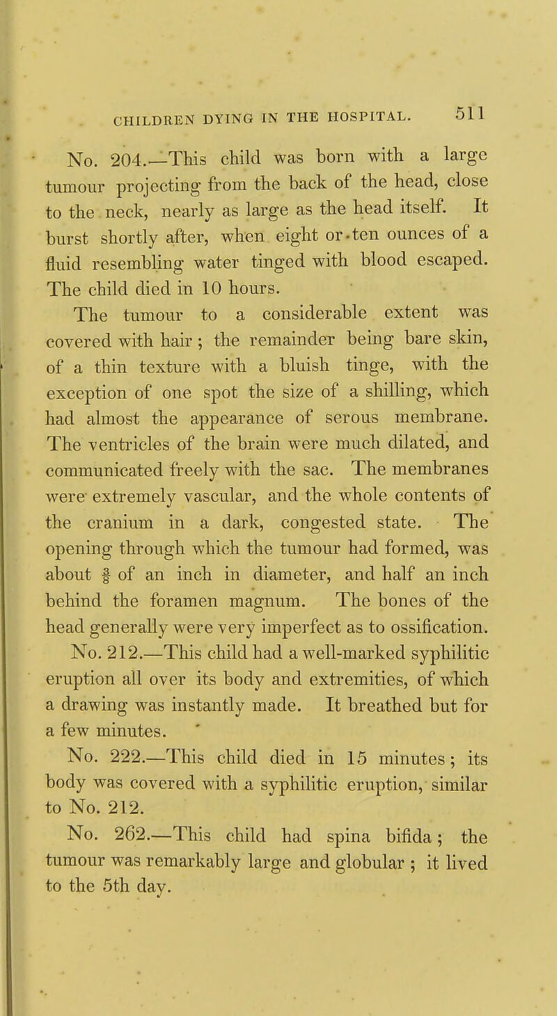 No. 204.—This child was born with a large tumour projecting from the back of the head, close to the. neck, nearly as large as the head itself. It burst shortly after, when eight or-ten ounces of a fluid resembling water tinged with blood escaped. The child died in 10 hours. The tumour to a considerable extent was covered with hair ; the remainder being bare skin, of a thin texture with a bluish tinge, with the exception of one spot the size of a shilling, which had almost the appearance of serous membrane. The ventricles of the brain were much dilated, and communicated freely with the sac. The membranes were' extremely vascular, and the whole contents of the cranium in a dark, congested state. The opening through which the tumour had formed, was about I of an inch in diameter, and half an inch behind the foramen magnum. The bones of the head generally were very imperfect as to ossification. No, 212.—This child had a well-marked syphilitic eruption all over its body and extremities, of which a drawing was instantly made. It breathed but for a few minutes. No. 222.—This child died in 15 minutes; its body was covered with a syphilitic eruption, similar to No. 212. No. 262.—This child had spina bifida; the tumour was remarkably large and globular ; it lived to the 5th day.