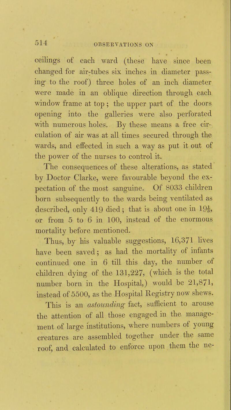 ceilings of each ward (these have since been changed for air:tubes six inches in diameter pass- ing to the roof) three holes of an inch diameter were made in an oblique direction through each window frame at top ; the upper part of the doors opening into the galleries were also perforated with numerous holes. By these means a free cir- culation of air was at all times secured through the wards, and effected in such a way as put it out of the power of the nurses to control it. The consequences of these alterations, as stated by Doctor Clarke, were favourable beyond the ex- pectation of the most sanguine. Of 8033 children born subsequently to the wards being ventilated as described, only 419 died ; that is about one in 19i, or from 5 to 6 in 100, instead of the enormous mortality before mentioned. Thus, by his valuable suggestions, 16,371 Hves have been saved; as had the mortality of infants continued one in 6 till this day, the number of children dying of the 131,227, (which is the total number born in the Hospital,) would be 21,871, instead of 5500, as the Hospital Registry now shews. This is an astounding fact, sufficient to arouse the attention of all those engaged in the manage- ment of large institutions, where numbers of young creatures are assembled together under the same roof, and calculated to enforce upon them the ne-