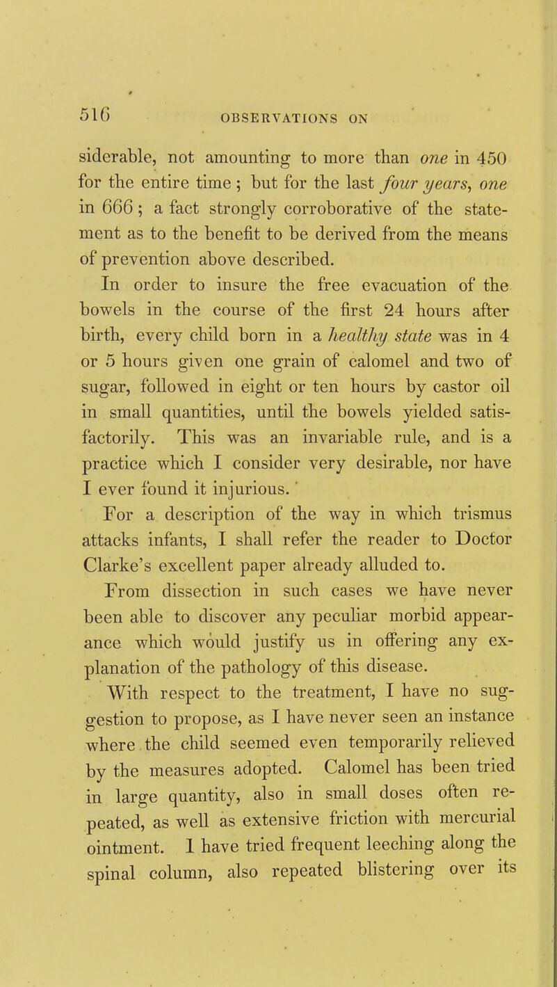 51G siderable, not amounting to more than one in 450 for the entire time ; but for the last four years, one in 666; a fact strongly corroborative of the state- ment as to the benefit to be derived from the means of prevention above described. In order to insure the free evacuation of the bowels in the course of the first 24 hours after birth, every child born in a healthy state was in 4 or 5 hours given one grain of calomel and two of sugar, followed in eight or ten hours by castor oil in small quantities, until the bowels yielded satis- factorily. This was an invariable rule, and is a practice which I consider very desirable, nor have I ever found it injurious.' For a description of the way in which trismus attacks infants, I shall refer the reader to Doctor Clarke's excellent paper already alluded to. From dissection in such cases we have never been able to discover any pecuHar morbid appear- ance which would justify us in ofiering any ex- planation of the pathology of this disease. With respect to the treatment, I have no sug- gestion to propose, as I have never seen an instance where the child seemed even temporarily relieved by the measures adopted. Calomel has been tried in large quantity, also in small doses often re- peated, as well as extensive friction with mercurial ointment. 1 have tried frequent leeching along the spinal column, also repeated blistering over its