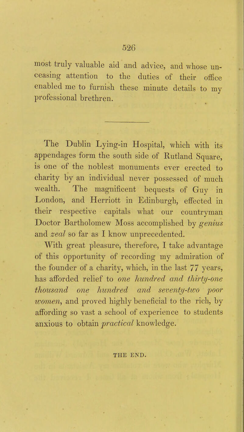 520 most truly valuable aid and advice, and whose un- ceasing attention to the duties of their office enabled me to furnish these minute details to my professional brethren. The Dublin Lying-in Hospital, which with its appendages form the south side of Rutland Square, is one of the noblest monuments ever erected to charity by an individual never possessed of much wealth. The magnificent bequests of Guy in London, and Herriott in Edinburgh, effected in their respective capitals what our countryman Doctor Bartholomew Moss accomplished by genius and zeal so far as I know unprecedented. With great pleasure, therefore, I take advantage of this opportunity of recording my admiration of the founder of a charity, which, in the last 77 years, has afforded relief to one hundred and thirty-one thousand one hundred and seventy-two poor women, and proved highly beneficial to the rich, by affording so vast a school of experience to students anxious to obtain j^ractical knowledge. THE END.