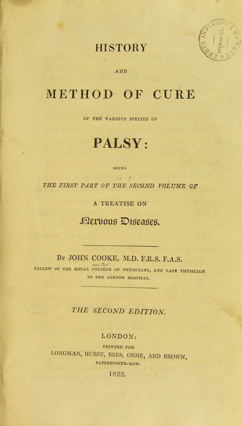 HISTORY AND METHOD OF CURE OF THE Various species of PALSY: THE FIRST PART OF THE SECOND VOLUME OF A TREATISE ON By JOHN COOKE, M.D. F.R.S. F.A.S. fellow op the royal college of physicians, and late physician to the LONDON HOSPITAL. THE SECOND EDITION, LONDON: PRINTED FOR LONGMAN, HURST, REES, ORME, AND BROWN, PATERNOSTER-ROW. 1822.