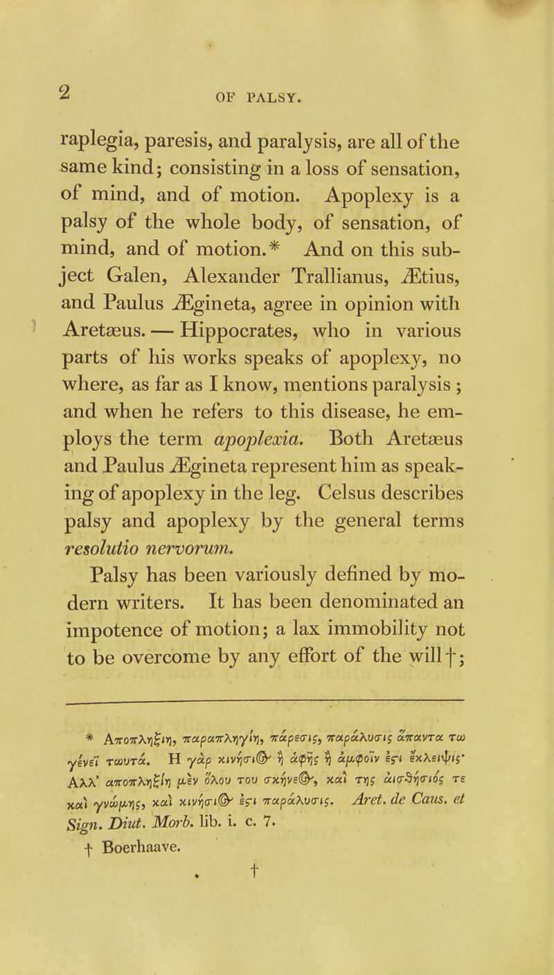 OF PALSY. raplegia, paresis, and paralysis, are all of the same kind; consisting in a loss of sensation, of mind, and of motion. Apoplexy is a palsy of the whole body, of sensation, of mind, and of motion. * And on this sub- ject Galen, Alexander Trallianus, Jjltius, and Paulas ^gineta, agree in opinion with ' Aretagus. — Hippocrates, who in various parts of his works speaks of apoplexy, no where, as far as I know, mentions paralysis ; and when he refers to this disease, he em- ploys the term apoplexia. Both Aretseus and Paulus ^gineta represent him as speak- ing of apoplexy in the leg. Celsus describes palsy and apoplexy by the general terms resolutio nervorum. Palsy has been variously defined by mo- dern writers. It has been denominated an impotence of motion; a lax immobility not to be overcome by any effort of the will j-; * A7rowX>)f»»], TrapaTTKYj'ylr), wapeo-jj, Tca.pa.KvtTii oiiroiVTU too yeve'i rrnvToc. H yoip xivijo-i©' 17 oKpri; ij a/AfoTv lr» exAsivI/ij' AXX' ct7ro7rX»j0/r) jxev oXov too (rxYjvef^t xa» t>jj UKr^rjO-tos re x«i yvuiix-Yii, xai xiv^<n<^ er» Trapu\v<rt{. Aret. de Caus. et Sign. Diut. Morb. lib. i. c. 7- f Boerhaave. t