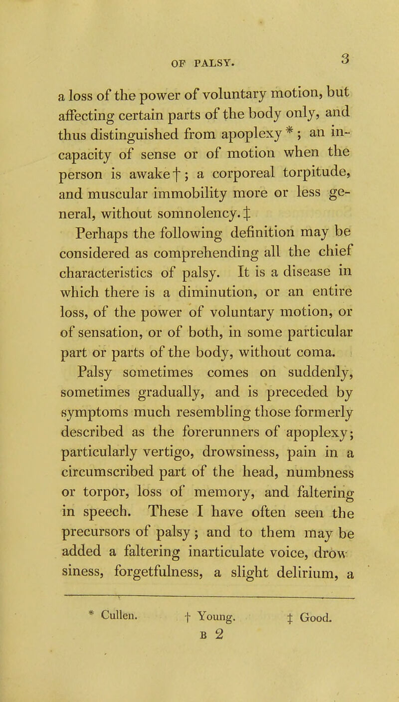 a loss of the power of voluntary motion, but affecting certain parts of the body only, and thus distinguished from apoplexy * ; an in- capacity of sense or of motion when the person is awake f; a corporeal torpitude, and muscular immobility more or less ge- neral, without somnolency. J Perhaps the following definition may be considered as comprehending all the chief characteristics of palsy. It is a disease in which there is a diminution, or an entire loss, of the power of voluntary motion, or of sensation, or of both, in some particular part or parts of the body, without coma. Palsy sometimes comes on suddenly, sometimes gradually, and is preceded by symptoms much resembling those formerly described as the forerunners of apoplexy; particularly vertigo, drowsiness, pain in a circumscribed part of the head, numbness or torpor, loss of memory, and faltering in speech. These I have often seen the precursors of palsy; and to them may be added a faltering inarticulate voice, drow siness, forgetfulness, a slight delirium, a Cullen. f Young. f Good.