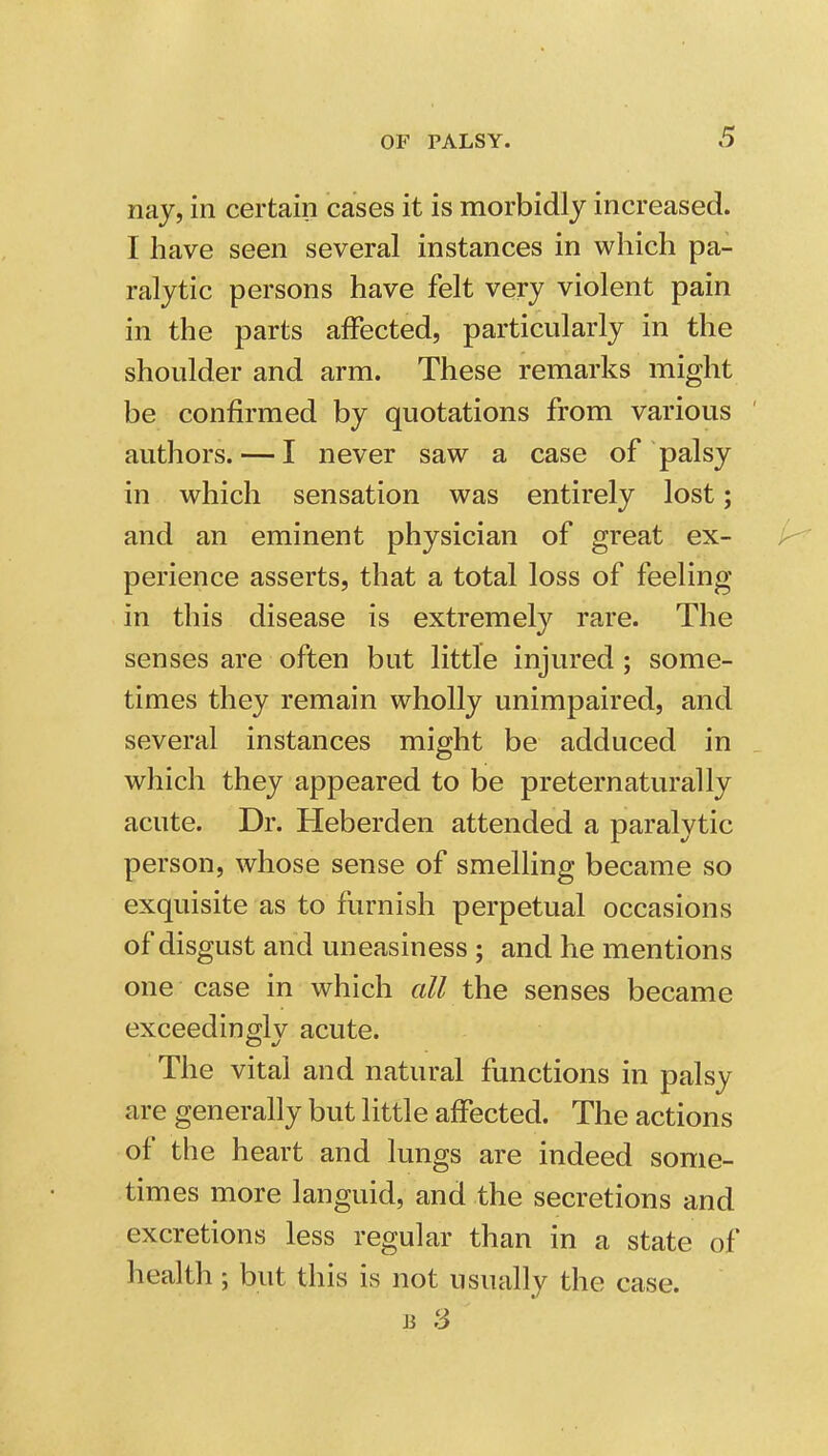 nay, in certain cases it is morbidly increased. I have seen several instances in which pa- ralytic persons have felt very violent pain in the parts affected, particularly in the shoulder and arm. These remarks might be confirmed by quotations from various authors. — I never saw a case of palsy in which sensation was entirely lost; and an eminent physician of great ex- perience asserts, that a total loss of feeling in this disease is extremely rare. The senses are often but little injured; some- times they remain wholly unimpaired, and several instances might be adduced in which they appeared to be preternaturally acute. Dr. Heberden attended a paralytic person, whose sense of smelling became so exquisite as to furnish perpetual occasions of disgust and uneasiness ; and he mentions one case in which all the senses became exceedingly acute. The vital and natural functions in palsy are generally but little affected. The actions of the heart and lungs are indeed some- times more languid, and the secretions and excretions less regular than in a state of health; but this is not usually the case.