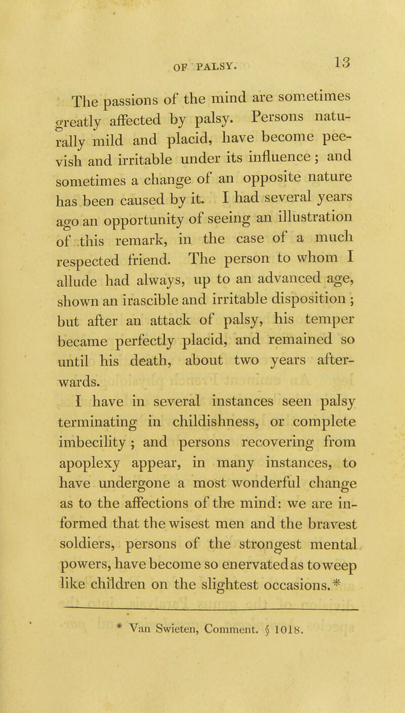 The passions of the mind are sometimes greatly affected by palsy. Persons natu- rally mild and placid, have become pee- vish and irritable under its influence ; and sometimes a change of an opposite nature has been caused by it I had several years ago an opportunity of seeing an illustration of -this remark, in the case of a much respected friend. The person to whom I allude had always, up to an advanced age, shown an irascible and irritable disposition ; but after an attack of palsy, his temper became perfectly placid, and remained so until his death, about two years after- wards. I have in several instances seen palsy terminating in childishness, or complete imbecility ; and persons recovering from apoplexy appear, in many instances, to have undergone a most wonderful change as to the affections of the mind: we are in- formed that the wisest men and the bravest soldiers, persons of the strongest mental powers, have become so enervated as to weep like children on the slightest occasions.* * V.m Swieten, Comment. § 1018.