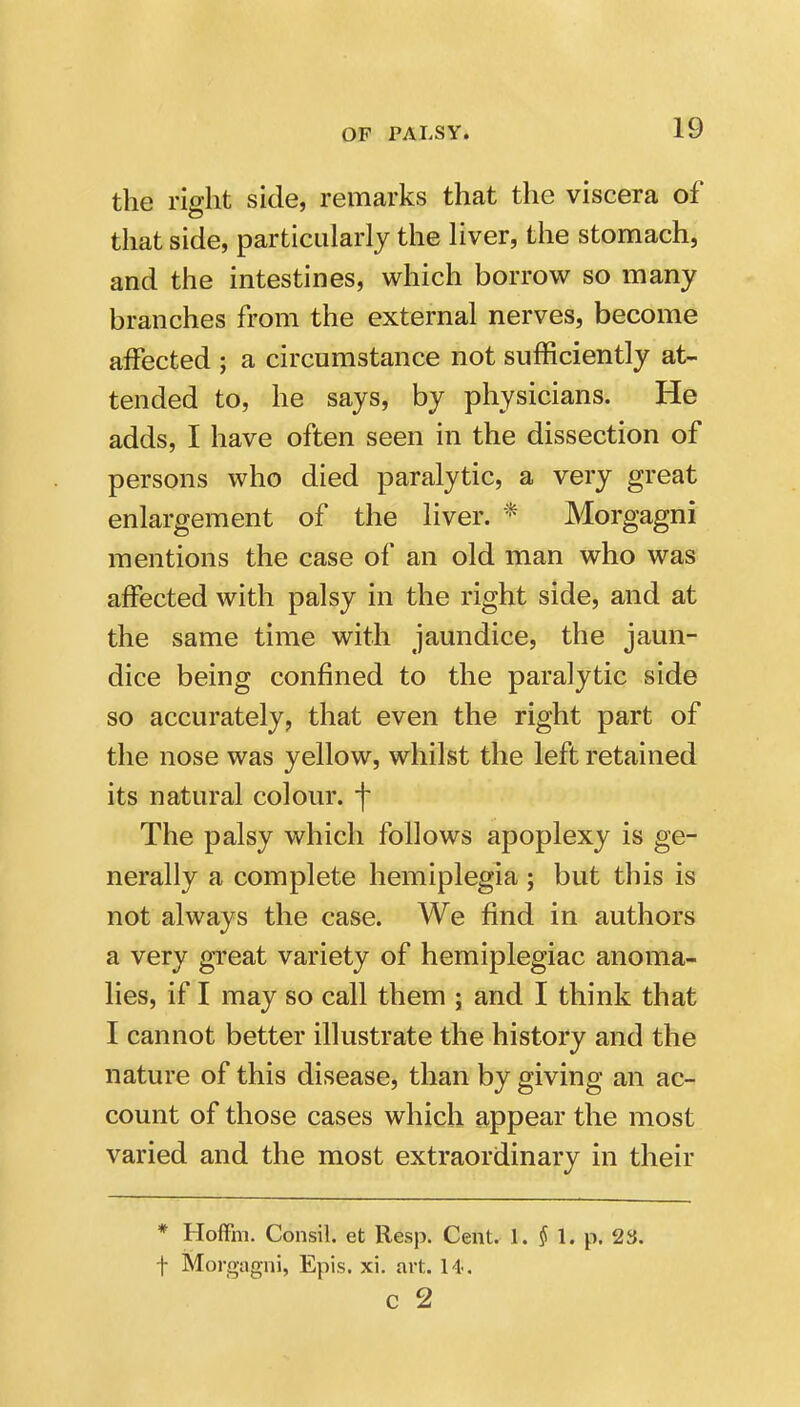 the right side, remarks that the viscera of that side, particularly the liver, the stomachj and the intestines, which borrow so many branches from the external nerves, become affected ; a circumstance not sufficiently at- tended to, he says, by physicians. He adds, I have often seen in the dissection of persons who died paralytic, a very great enlargement of the liver. * Morgagni mentions the case of an old man who was affected with palsy in the right side, and at the same time with jaundice, the jaun- dice being confined to the paralytic side so accurately, that even the right part of the nose was yellow, whilst the left retained its natural colour, f The palsy which follows apoplexy is ge- nerally a complete hemiplegia ; but this is not always the case. We find in authors a very gi'eat variety of hemiplegiac anoma- lies, if I may so call them ; and I think that I cannot better illustrate the history and the nature of this disease, than by giving an ac- count of those cases which appear the most varied and the most extraordinary in their * Hoffm. Consil. et Resp. Cent. 1. ^ 1. p. 23. t Morgagni, Epis. xi. art. 14. c 2