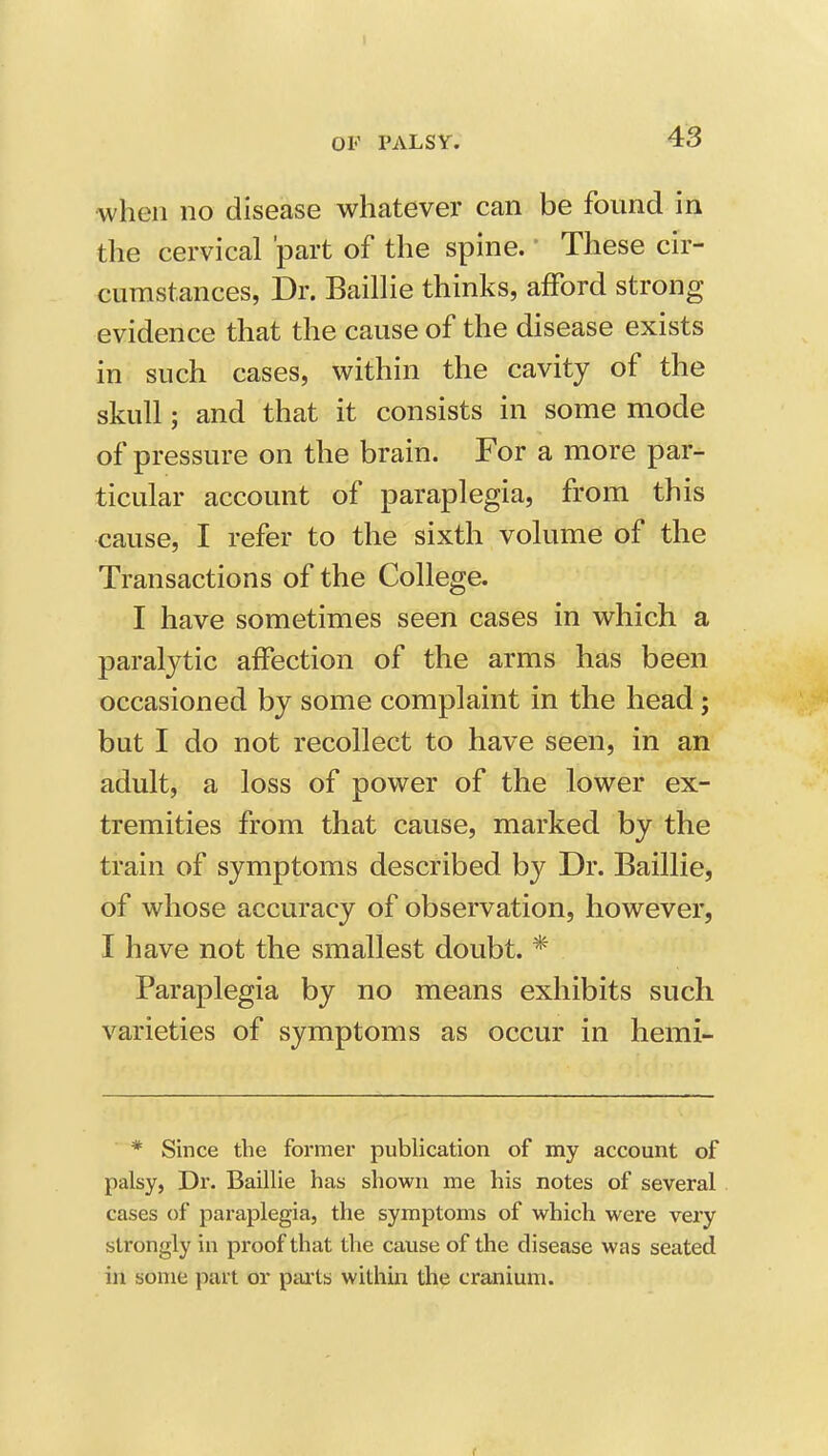 OF PALSY. 43 when no disease whatever can be found in the cervical 'part of the spine. These cir- cumstances, Dr. BailHe thinks, afford strong evidence that the cause of the disease exists in such cases, within the cavity of the skull; and that it consists in some mode of pressure on the brain. For a more par- ticular account of paraplegia, from this cause, I refer to the sixth volume of the Transactions of the College. I have sometimes seen cases in which a paralytic affection of the arms has been occasioned by some complaint in the head; but I do not recollect to have seen, in an adult, a loss of power of the lower ex- tremities from that cause, marked by the train of symptoms described by Dr. Baillie, of whose accuracy of observation, however, I have not the smallest doubt. * Paraplegia by no means exhibits such varieties of symptoms as occur in hemi- * Since the former publication of my account of palsy, Dr. Baillie has shown me his notes of several cases of paraplegia, the symptoms of which were very strongly in proof that the cause of the disease was seated in some part or pai'ts within the cranium.