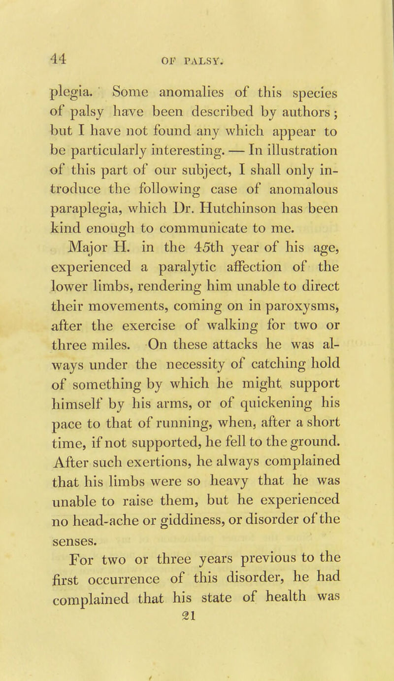 plegia. Some anomalies of this species of palsy have been described by authors; but I have not found any which appear to be particularly interesting. — In illustration of this part of our subject, I shall only in- troduce the following case of anomalous paraplegia, which Dr. Hutchinson has been kind enough to communicate to me. Major H. in the 45th year of his age, experienced a paralytic affection of the lower limbs, rendering him unable to direct their movements, coming on in paroxysms, after the exercise of walking for two or three miles. On these attacks he was al- ways under the necessity of catching hold of something by which he might support himself by his arms, or of quickening his pace to that of running, when, after a short time, if not supported, he fell to the ground. After such exertions, he always complained that his limbs were so heavy that he was unable to raise them, but he experienced no head-ache or giddiness, or disorder of the senses. For two or three years previous to the first occurrence of this disorder, he had complained that his state of health was 21