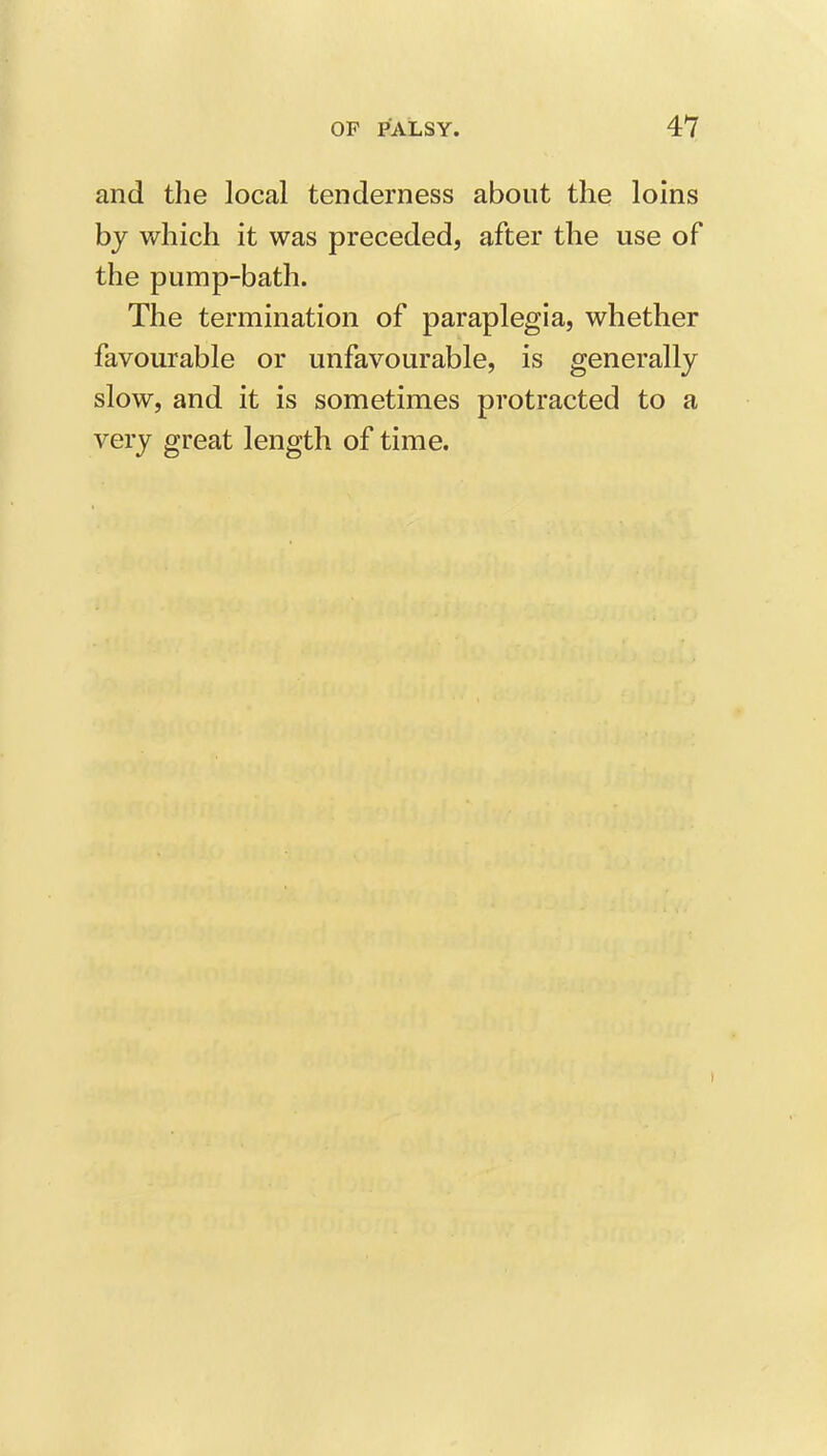 and the local tenderness about the loins hy which it was preceded, after the use of the pump-bath. The termination of paraplegia, whether favourable or unfavourable, is generally slow, and it is sometimes protracted to a very great length of time.