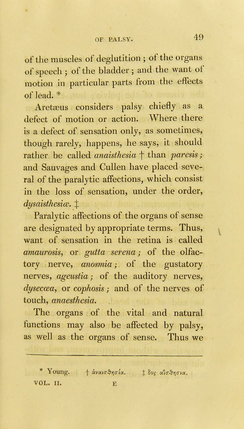 of the muscles of deglutition ; of the organs of speech ; of the bladder ; and the want of motion in particular parts from the effects of lead. * Aretasus considers palsy chiefly as a defect of motion or action. Where there is a defect of sensation only, as sometimes, though rarely, happens, he says, it should rather be called anaisthesia f than paresis; and Sauvages and Cullen have placed seve- ral of the paralytic affections, which consist in the loss of sensation, under the order, dysaisthesice, % Paralytic affections of the organs of sense are designated by appropriate terms. Thus, want of sensation in the retina is called amaurosis, or gutta serena; of the olfac- tory nerve, anosmia; of the gustatory nerves, ageustia; of the auditory nerves, dyseccea, or cophosis; and of the nerves of touch, anaesthesia. The organs of the vital and natural functions may also be affected by palsy, as well as the organs of sense. Thus we * Young. f «va(o-d»]<rj«. X a'»(r^*J(r»a. VOL. II. E