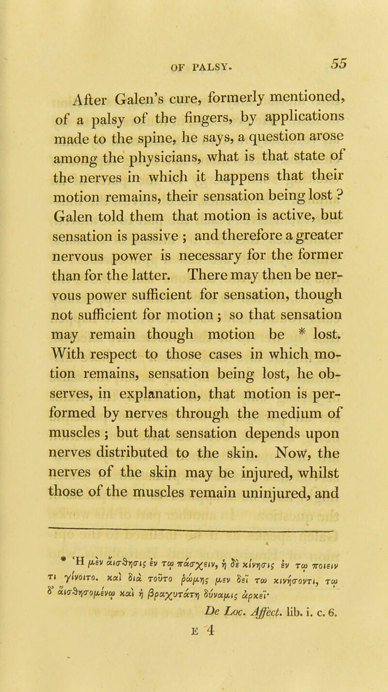 After Galen's cure, formerly mentioned, of a palsy of the fingers, by applications made to the spine, he says, a question arose among the physicians, what is that state of the nerves in which it happens that their motion remains, their sensation being lost ? Galen told them that motion is active, but sensation is passive ; and therefore a greater nervous power is necessary for the former than for the latter. There may then be ner- vous power sufficient for sensation, though not sufficient for motion ; so that sensation may remain though motion be * lost. With respect to those cases in which mo- tion remains, sensation being lost, he ob- serves, in explanation, that motion is per- formed by nerves through the medium of muscles ; but that sensation depends upon nerves distributed to the skin. Now, the nerves of the skin may be injured, whilst those of the muscles remain uninjured, and De Loc. Affect, lib. i. c. 6.