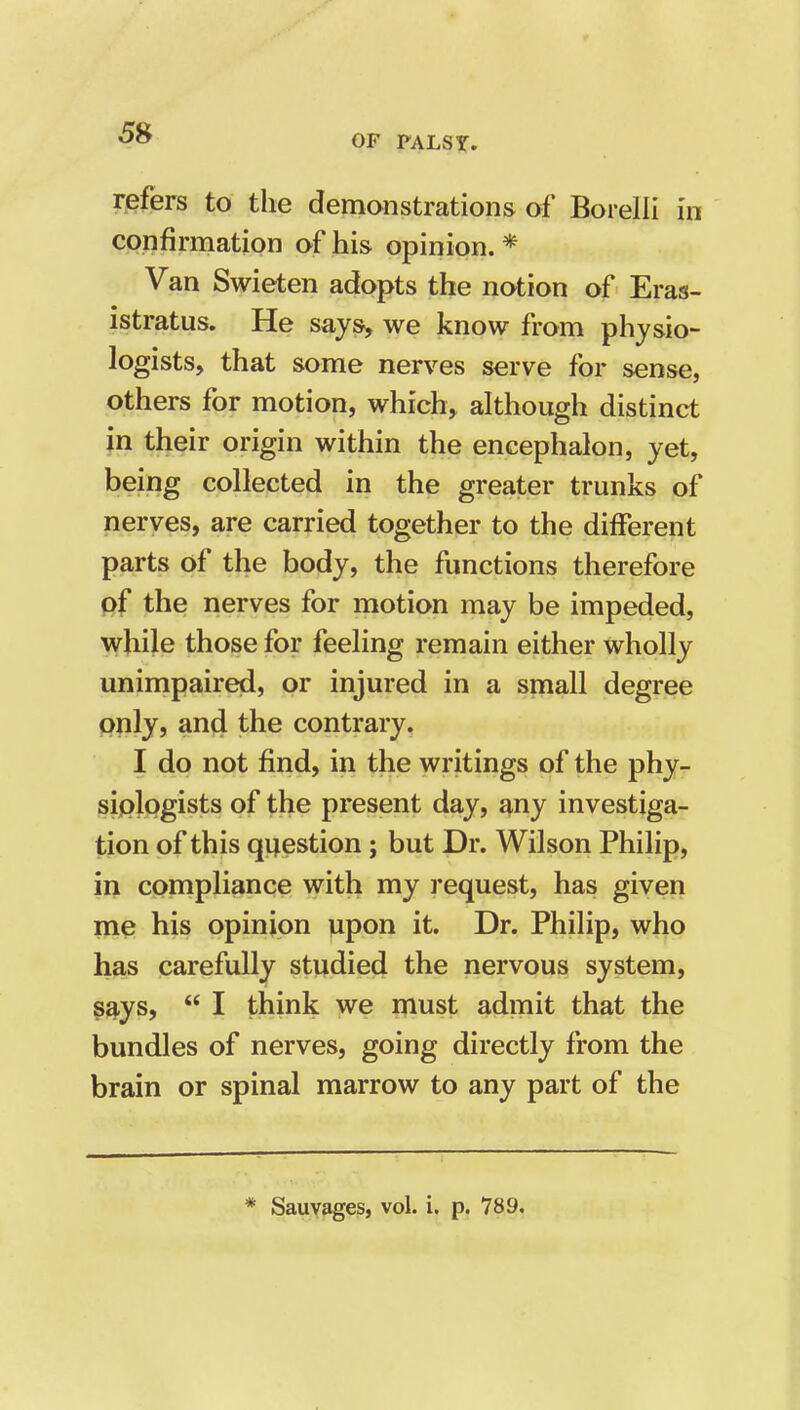 refers to the demonstrations of Borelli in confirmation of his opinion. * Van Swieten adopts the notion of Eras- istratus. He says, we know from physio- logists, that some nerves serve for sense, others for motion, which, although distinct in their origin within the encephalon, yet, being collected in the greater trunks of nerves, are carried together to the different parts of the body, the functions therefore pf the nerves for motion may be impeded, while those for feeling remain either wholly unimpaired, or injured in a small degree only, and the contrary. I do not find, in the writings of the phy- siplogists of the present day, any investiga- tion of this question; but Dr. Wilson Philip, in compliance with my request, has given me his opinion upon it. Dr. Philip, who has carefully studied the nervous system, says,  I think we must admit that the bundles of nerves, going directly from the brain or spinal marrow to any part of the * Sauyages, vol. i. p. 789.