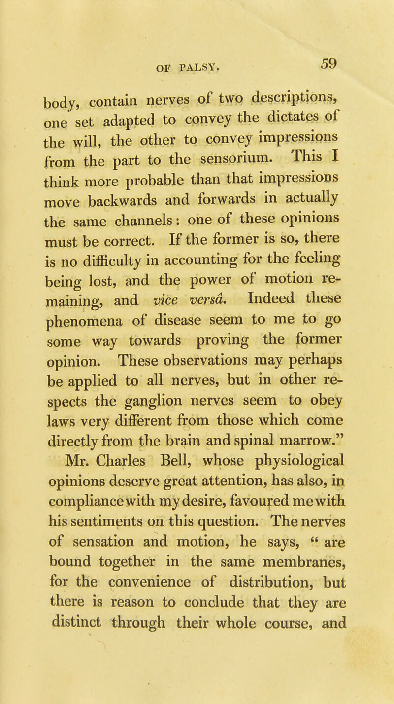 body, contain nerves of two descriptions, one set adapted to convey the dictates of the will, the other to convey impressions from the part to the sensprium. This I think more probable than that impressions move backwards and forwards in actually the same channels: one of these opinions must be correct. If the former is so, there is no difficulty in accounting for the feeling being lost, and the power of motion re- maining, and vice versa. Indeed these phenomena of disease seem to me to go some way towards proving the former opinion. These observations may perhaps be applied to all nerves, but in other re- spects the ganglion nerves seem to obey laws very different from those which come directly from the brain and spinal marrow. Mr. Charles Bell, whose physiological opinions deserve great attention, has also, in compliance with my desire, favoured me with his sentiments on this question. The nerves of sensation and motion, he says,  are bound together in the same membranes, for the convenience of distribution, but there is reason to conclude that they are distinct through their whole course, and