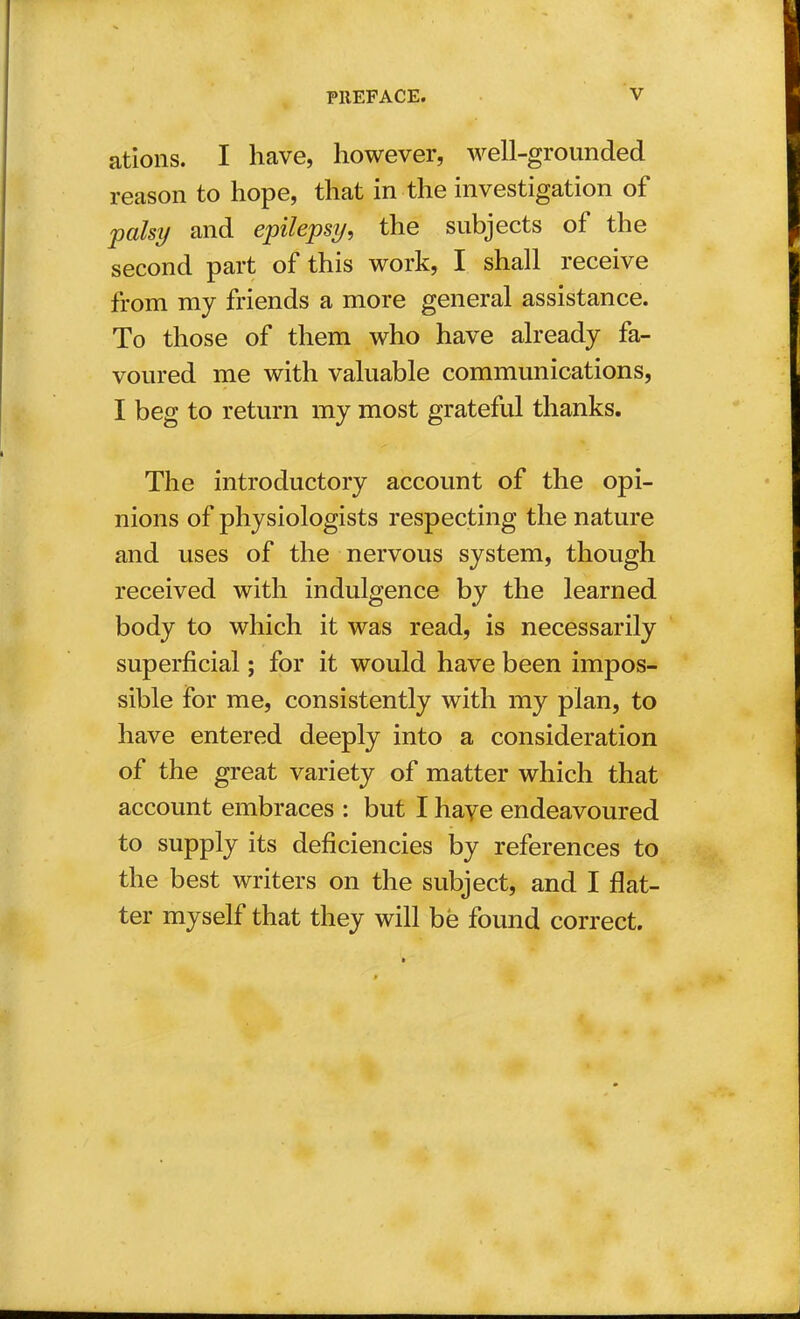 ations. I have, however, well-grounded reason to hope, that in the investigation of palsy and epilepsy, the subjects of the second part of this work, I shall receive from my friends a more general assistance. To those of them who have already fa- voured me with valuable communications, I beg to return my most grateful thanks. The introductory account of the opi- nions of physiologists respecting the nature and uses of the nervous system, though received with indulgence by the learned body to which it was read, is necessarily superficial; for it would have been impos- sible for me, consistently with my plan, to have entered deeply into a consideration of the great variety of matter which that account embraces : but I have endeavoured to supply its deficiencies by references to the best writers on the subject, and I flat- ter myself that they will be found correct.