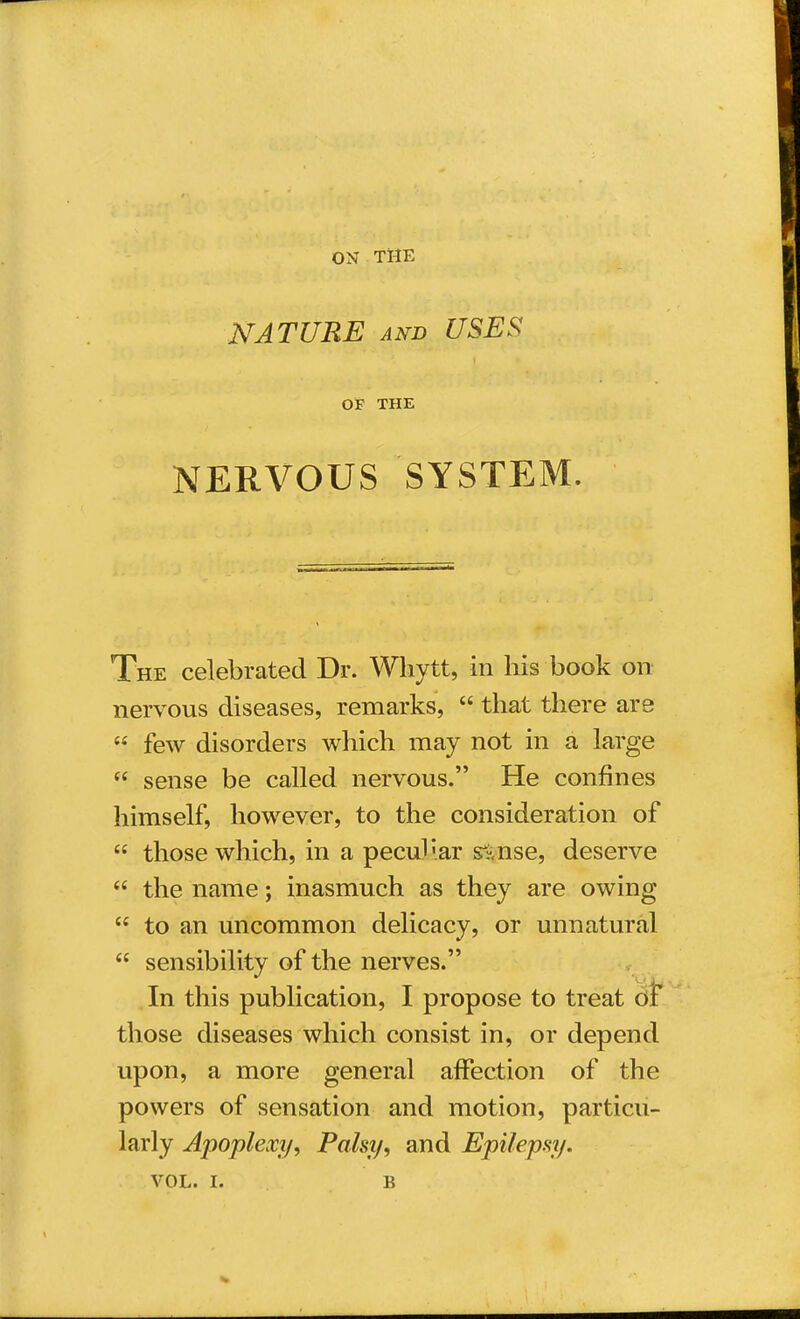 ON THE NATURE and USES OF THE NERVOUS SYSTEM. The celebrated Dr. Whytt, in his book on nervous diseases, remarks,  that there are  few disorders which may not in a large  sense be called nervous. He confines himself, however, to the consideration of  those which, in a peculiar s?.nse, deserve  the name; inasmuch as they are owing  to an uncommon delicacy, or unnatural  sensibility of the nerves. In this publication, I propose to treat of those diseases which consist in, or depend upon, a more general affection of the powers of sensation and motion, particu- larly Apoplexy, Palsy, and Epilepsy.