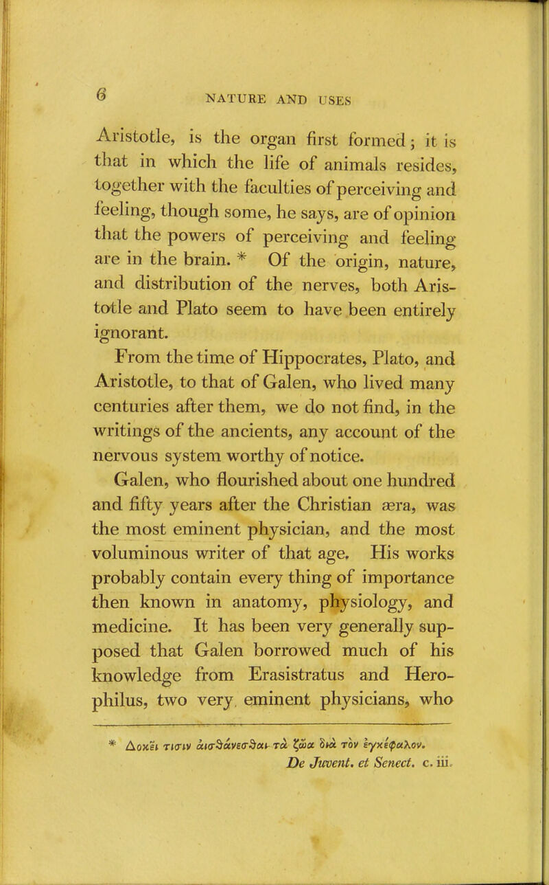 Aristotle, is the organ first formed 5 it is that in which the life of animals resides, together with the faculties of perceiving and feeling, though some, he says, are of opinion that the powers of perceiving and feeling are in the brain. * Of the origin, nature, and distribution of the nerves, both Aris- totle and Plato seem to have been entirely ignorant. From the time of Hippocrates, Plato, and Aristotle, to that of Galen, who lived many centuries after them, we do not find, in the writings of the ancients, any account of the nervous system worthy of notice. Galen, who flourished about one hundred and fifty years after the Christian aera, was the most eminent physician, and the most voluminous writer of that age. His works probably contain every thing of importance then known in anatomy, physiology, and medicine. It has been very generally sup- posed that Galen borrowed much of his knowledge from Erasistratus and Hero- philus, two very eminent physicians, who * Aoxei ricriv aKr$uve<r$ciL to. Xjhct 8k* rov eyxeQuXov. De Jwvent. et Sencct. c. iii.-