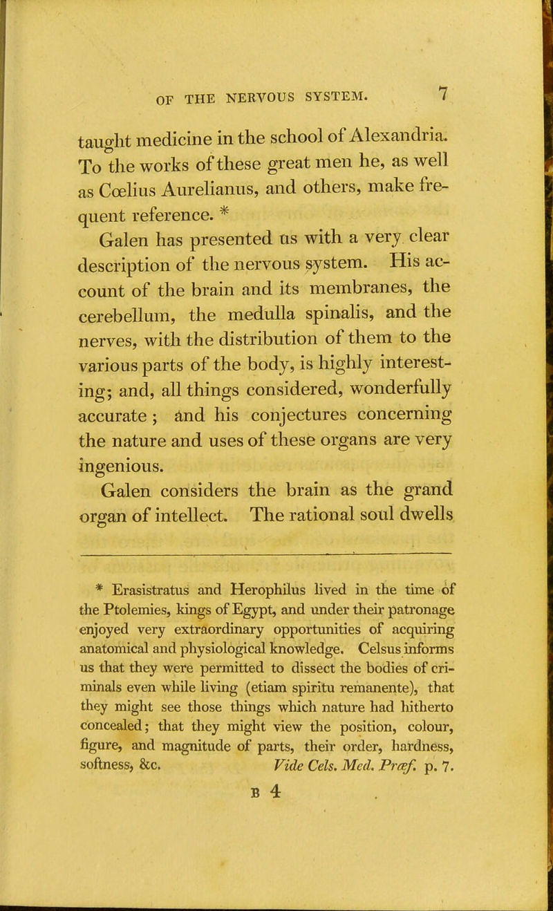 taught medicine in the school of Alexandria. To the works of these great men he, as well as Coelius Aurelianus, and others, make fre- quent reference. * Galen has presented us with a very clear description of the nervous system. His ac- count of the brain and its membranes, the cerebellum, the medulla spinalis, and the nerves, with the distribution of them to the various parts of the body, is highly interest- ing; and, all things considered, wonderfully accurate; and his conjectures concerning the nature and uses of these organs are very ingenious. Galen considers the brain as the grand organ of intellect. The rational soul dwells * Erasistratus and Herophilus lived in the time of the Ptolemies, kings of Egypt, and under their patronage enjoyed very extraordinary opportunities of acquiring anatomical and physiological knowledge. Celsus informs us that they were permitted to dissect the bodies of cri- minals even while living (etiam spiritu remanente), that they might see those things which nature had hitherto concealed; that they might view the position, colour, figure, and magnitude of parts, their order, hardness, softness, &c. Vide Cels. Med. Prcef. p. 7.