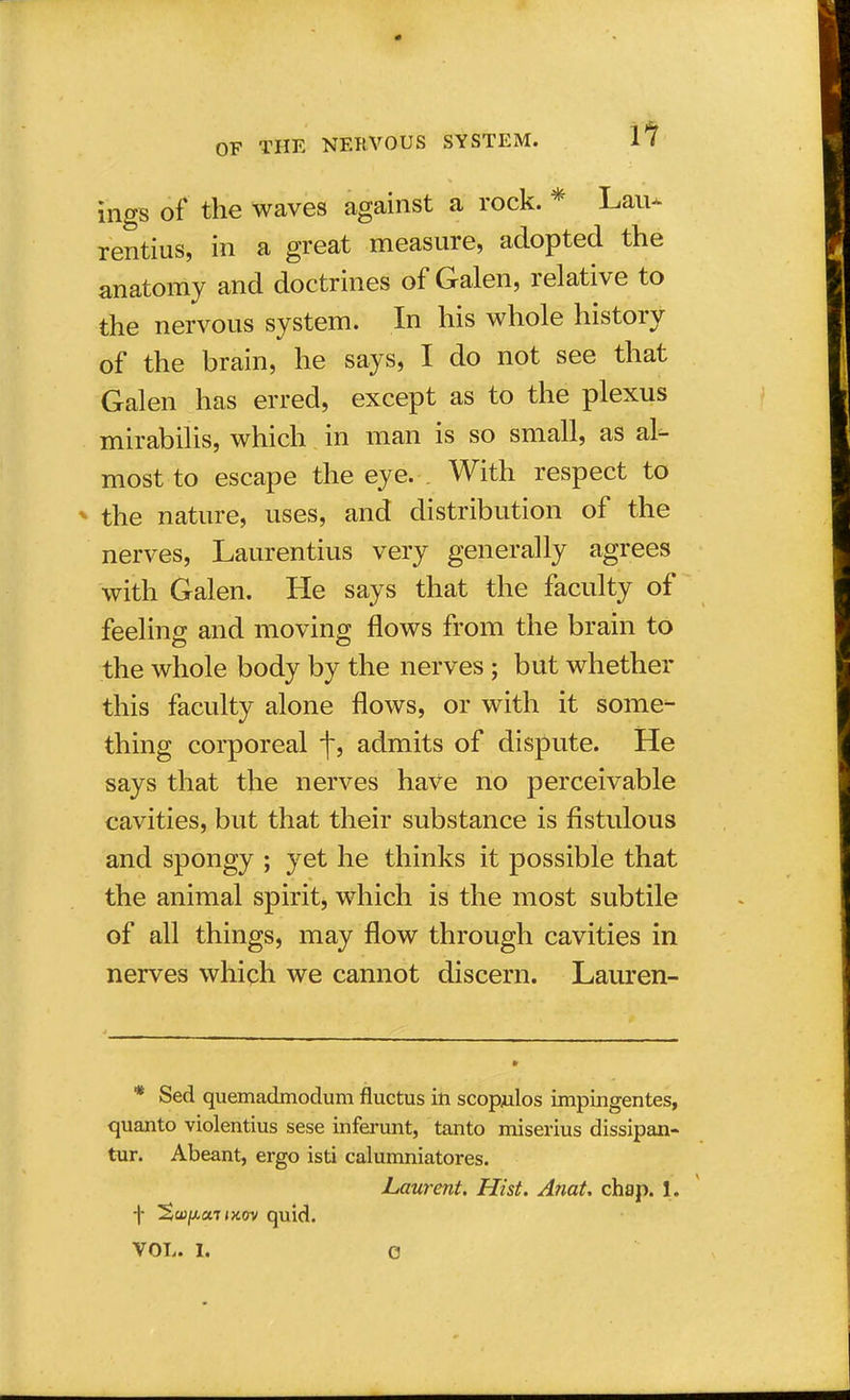 ll ings of the waves against a rock. * Lau- rentius, in a great measure, adopted the anatomy and doctrines of Galen, relative to the nervous system. In his whole history of the brain, he says, I do not see that Galen has erred, except as to the plexus mirabilis, which in man is so small, as al- most to escape the eye. With respect to » the nature, uses, and distribution of the nerves, Laurentius very generally agrees with Galen. He says that the faculty of feeling and moving flows from the brain to the whole body by the nerves; but whether this faculty alone flows, or with it some- thing corporeal f, admits of dispute. He says that the nerves have no perceivable cavities, but that their substance is fistulous and spongy ; yet he thinks it possible that the animal spirit, which is the most subtile of all things, may flow through cavities in nerves which we cannot discern. Lauren- * Sed quemadmodum fluctus in scopulos impingentes, quanto violentius sese inferunt, tanto miserius dissipan- tur. Abeant, ergo isti calumniatores. Laurent. Hist. Anat. chap. 1. f %wfj.atiK(n quid.