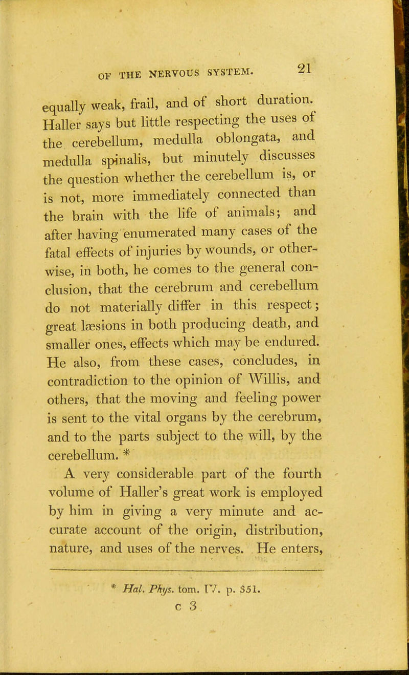 equally weak, frail, and of short duration. Halter says but little respecting the uses of the cerebellum, medulla oblongata, and medulla spinalis, but minutely discusses the question whether the cerebellum is, or is not, more immediately connected than the brain with the life of animals; and after having enumerated many cases of the fatal effects of injuries by wounds, or other- wise, in both, he comes to the general con- clusion, that the cerebrum and cerebellum do not materially differ in this respect; great lsesions in both producing death, and smaller ones, effects which may be endured. He also, from these cases, concludes, in contradiction to the opinion of Willis, and others, that the moving and feeling power is sent to the vital organs by the cerebrum, and to the parts subject to the will, by the cerebellum. * A very considerable part of the fourth volume of Haller's great work is employed by him in giving a very minute and ac- curate account of the origin, distribution, nature, and uses of the nerves. He enters, * Hal. Phys. torn. IV. p. 351.