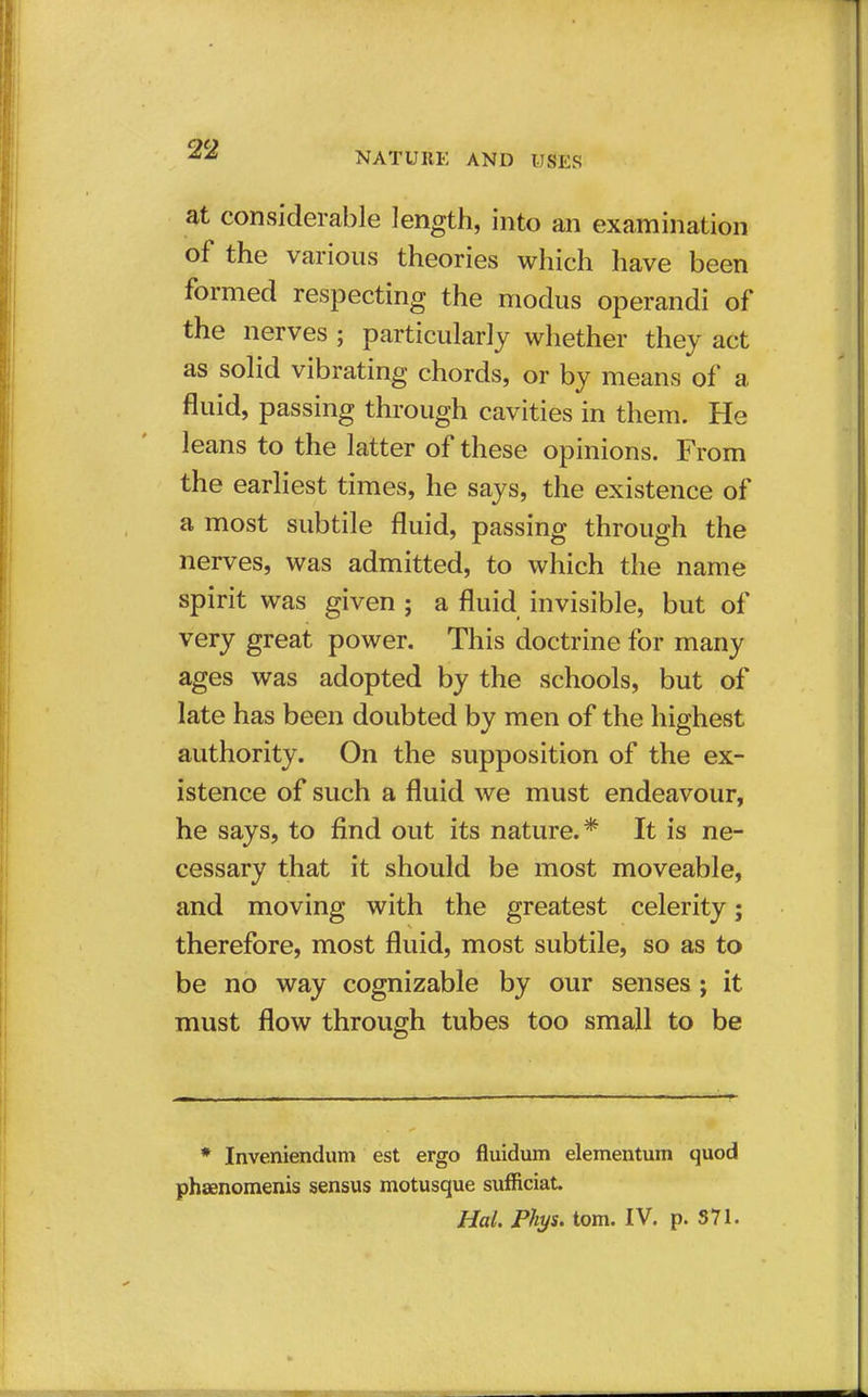 NATURE AND USES at considerable length, into an examination of the various theories which have been formed respecting the modus operandi of the nerves ; particularly whether they act as solid vibrating chords, or by means of a fluid, passing through cavities in them. He leans to the latter of these opinions. From the earliest times, he says, the existence of a most subtile fluid, passing through the nerves, was admitted, to which the name spirit was given ; a fluid invisible, but of very great power. This doctrine for many ages was adopted by the schools, but of late has been doubted by men of the highest authority. On the supposition of the ex- istence of such a fluid we must endeavour, he says, to find out its nature.* It is ne- cessary that it should be most moveable, and moving with the greatest celerity; therefore, most fluid, most subtile, so as to be no way cognizable by our senses ; it must flow through tubes too small to be * Inveniendum est ergo fluidum elementum quod phaenomenis sensus motusque sufficiat.