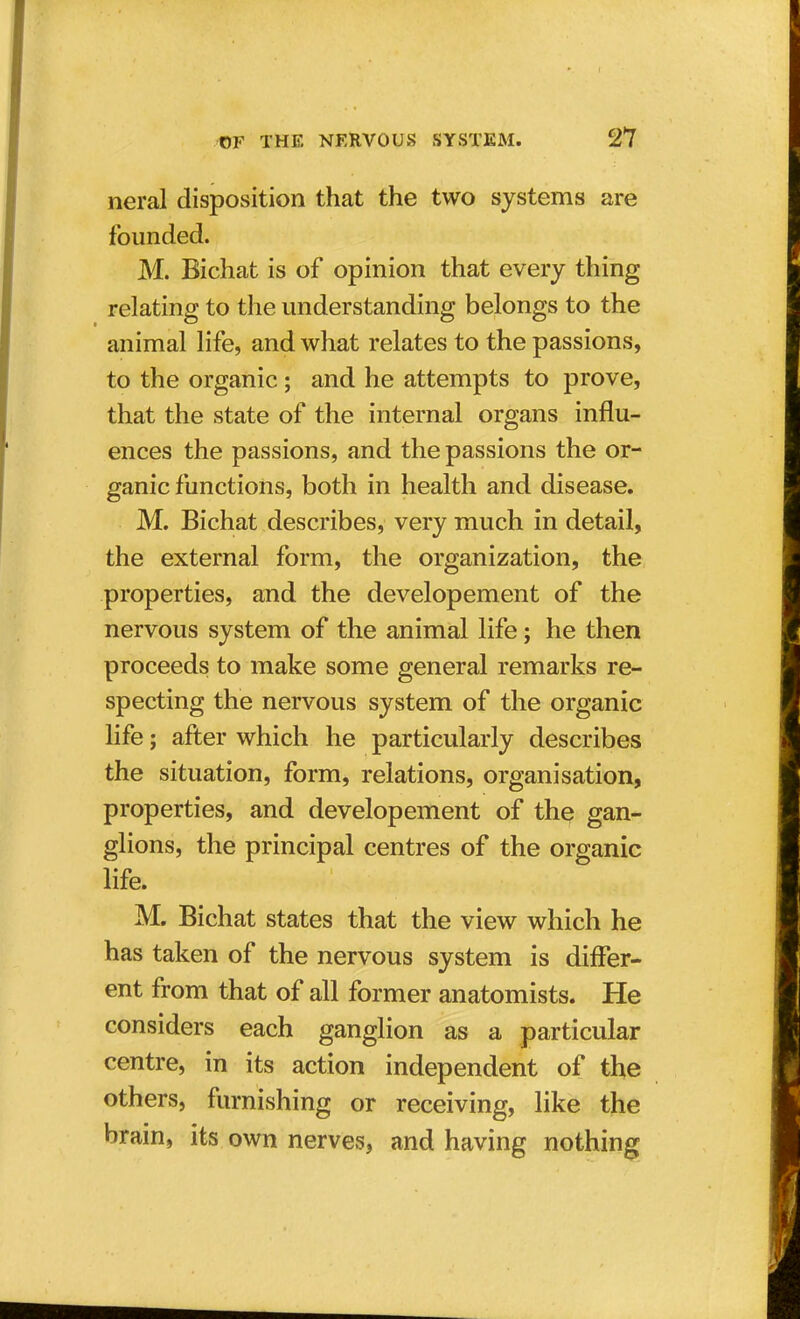 neral disposition that the two systems are founded. M. Bichat is of opinion that every thing relating to the understanding belongs to the animal life, and what relates to the passions, to the organic; and he attempts to prove, that the state of the internal organs influ- ences the passions, and the passions the or- ganic functions, both in health and disease. M. Bichat describes, very much in detail, the external form, the organization, the properties, and the developement of the nervous system of the animal life; he then proceeds to make some general remarks re- specting the nervous system of the organic life; after which he particularly describes the situation, form, relations, organisation, properties, and developement of the gan- glions, the principal centres of the organic life. M. Bichat states that the view which he has taken of the nervous system is differ- ent from that of all former anatomists. He considers each ganglion as a particular centre, in its action independent of the others, furnishing or receiving, like the brain, its own nerves, and having nothing