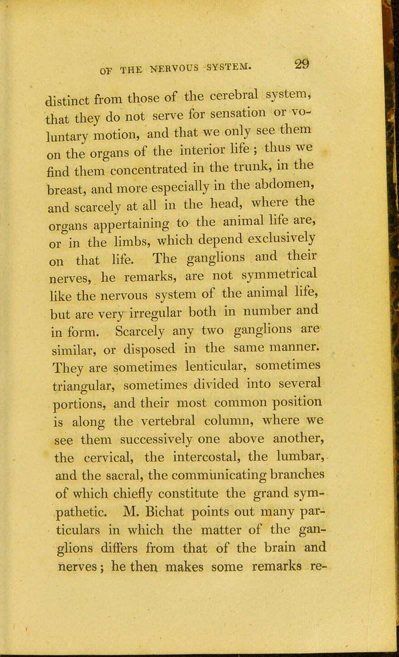 distinct from those of the cerebral system, that they do not serve for sensation or vo- luntary motion, and that we only see them on the organs of the interior life ; thus we find them concentrated in the trunk, in the breast, and more especially in the abdomen, and scarcely at all in the head, where the organs appertaining to the animal life are, or in the limbs, which depend exclusively on that life. The ganglions and their nerves, he remarks, are not symmetrical like the nervous system of the animal life, but are very irregular both in number and in form. Scarcely any two ganglions are similar, or disposed in the same manner. They are sometimes lenticular, sometimes triangular, sometimes divided into several portions, and their most common position is along the vertebral column, where we see them successively one above another, the cervical, the intercostal, the lumbar, and the sacral, the communicating branches of which chiefly constitute the grand sym- pathetic. M. Bichat points out many par- ticulars in which the matter of the gan- glions differs from that of the brain and nerves; he then makes some remarks re-