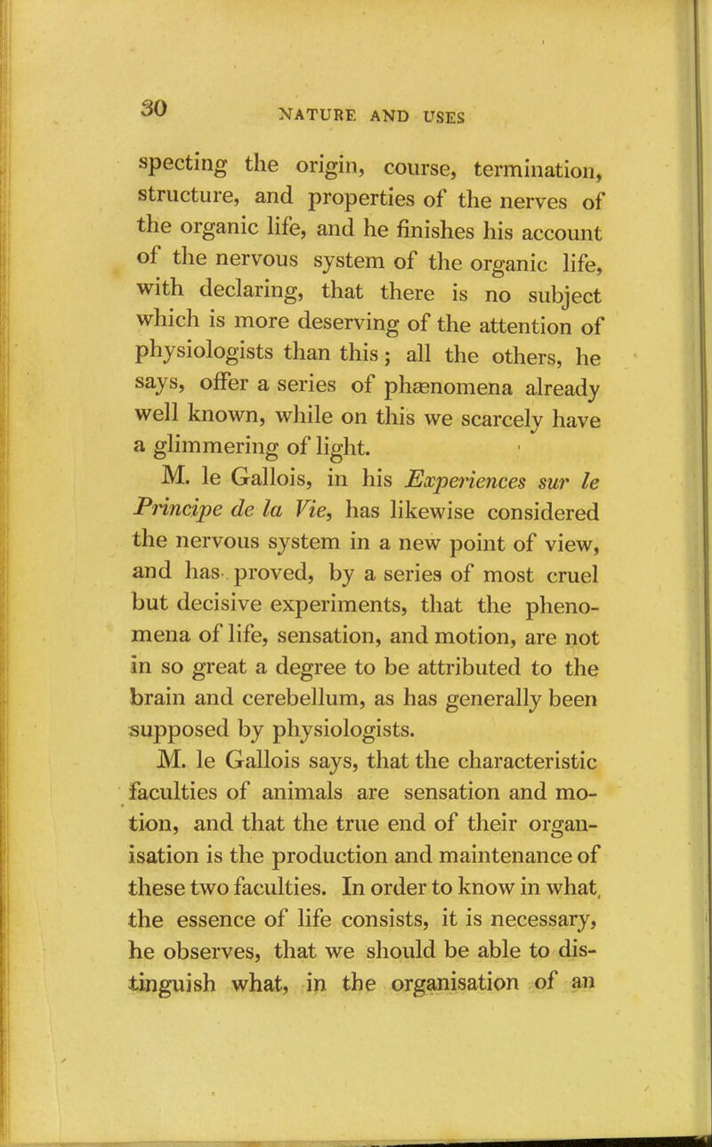 specting the origin, course, termination, structure, and properties of the nerves of the organic life, and he finishes his account of the nervous system of the organic life, with declaring, that there is no subject which is more deserving of the attention of physiologists than this; all the others, he says, offer a series of phenomena already well known, while on this we scarcely have a glimmering of light. M. le Gallois, in his Experiences sur le Principe de la Vie, has likewise considered the nervous system in a new point of view, and has proved, by a series of most cruel but decisive experiments, that the pheno- mena of life, sensation, and motion, are not in so great a degree to be attributed to the brain and cerebellum, as has generally been supposed by physiologists. M. le Gallois says, that the characteristic faculties of animals are sensation and mo- tion, and that the true end of their organ- isation is the production and maintenance of these two faculties. In order to know in what, the essence of life consists, it is necessary, he observes, that we should be able to dis- tinguish what, in the organisation of an