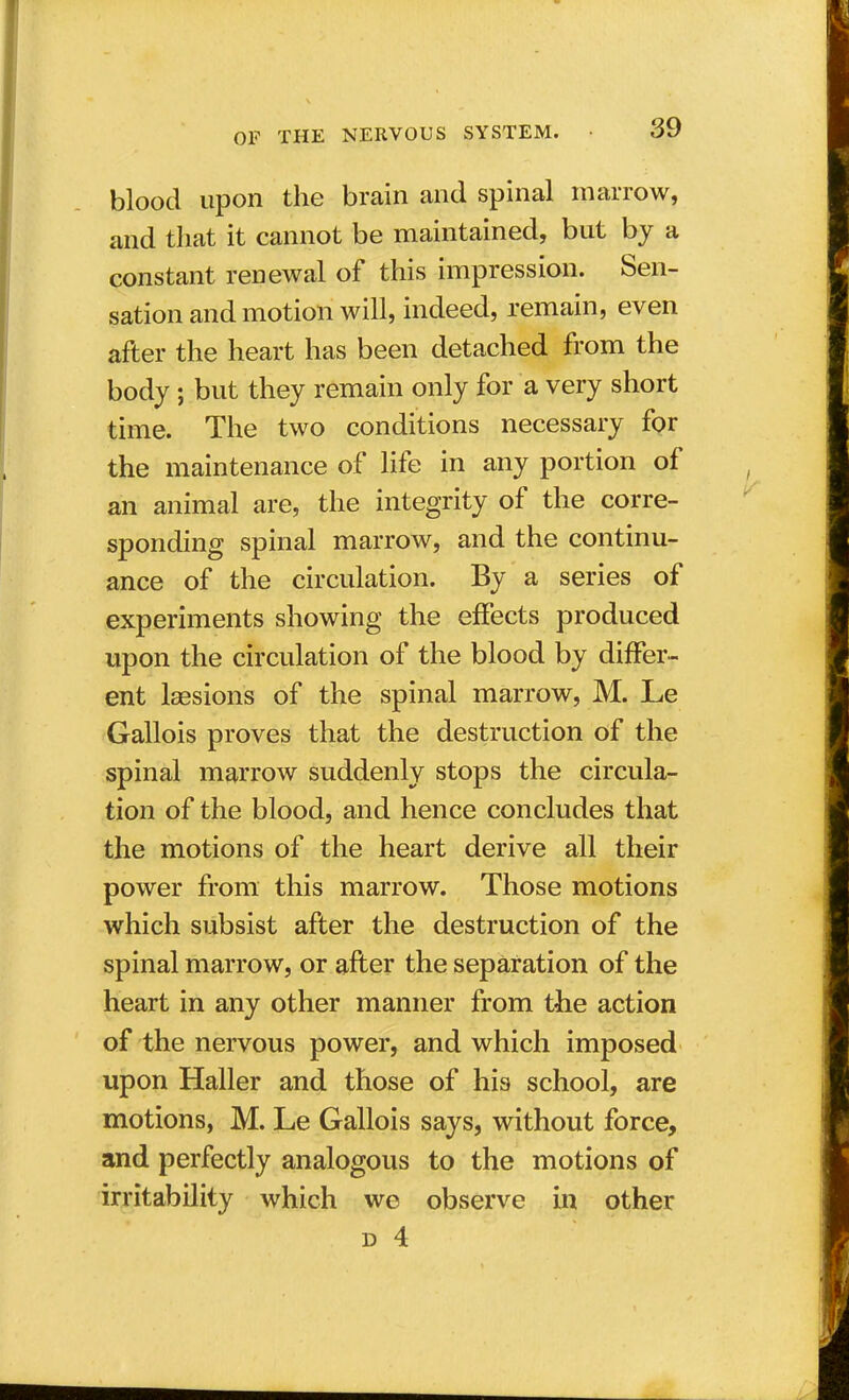 blood upon the brain and spinal marrow, and that it cannot be maintained, but by a constant renewal of this impression. Sen- sation and motion will, indeed, remain, even after the heart has been detached from the body ; but they remain only for a very short time. The two conditions necessary for the maintenance of life in any portion of an animal are, the integrity of the corre- sponding spinal marrow, and the continu- ance of the circulation. By a series of experiments showing the effects produced upon the circulation of the blood by differ- ent laesions of the spinal marrow, M. Le Gallois proves that the destruction of the spinal marrow suddenly stops the circula- tion of the blood, and hence concludes that the motions of the heart derive all their power from this marrow. Those motions which subsist after the destruction of the spinal marrow, or after the separation of the heart in any other manner from the action of the nervous power, and which imposed upon Haller and those of his school, are motions, M. Le Gallois says, without force, and perfectly analogous to the motions of irritability which we observe in other