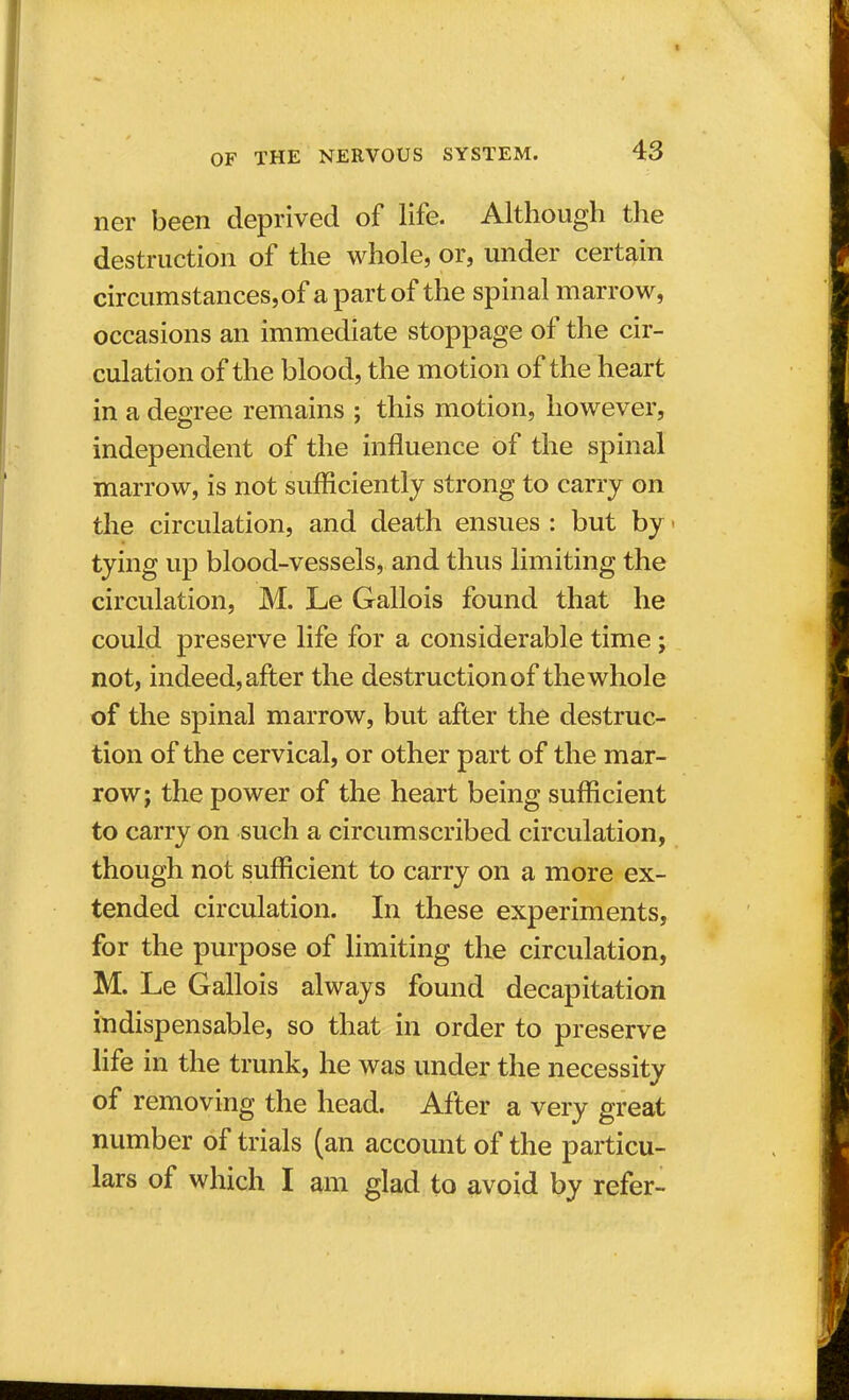 ner been deprived of life. Although the destruction of the whole, or, under certain circumstances,of a part of the spinal marrow, occasions an immediate stoppage of the cir- culation of the blood, the motion of the heart in a degree remains ; this motion, however, independent of the influence of the spinal marrow, is not sufficiently strong to carry on the circulation, and death ensues : but by ■ tying up blood-vessels, and thus limiting the circulation, M. Le Gallois found that he could preserve life for a considerable time; not, indeed, after the destruction of the whole of the spinal marrow, but after the destruc- tion of the cervical, or other part of the mar- row; the power of the heart being sufficient to carry on such a circumscribed circulation, though not sufficient to carry on a more ex- tended circulation. In these experiments, for the purpose of limiting the circulation, M. Le Gallois always found decapitation indispensable, so that in order to preserve life in the trunk, he was under the necessity of removing the head. After a very great number of trials (an account of the particu- lars of which I am glad to avoid by refer-