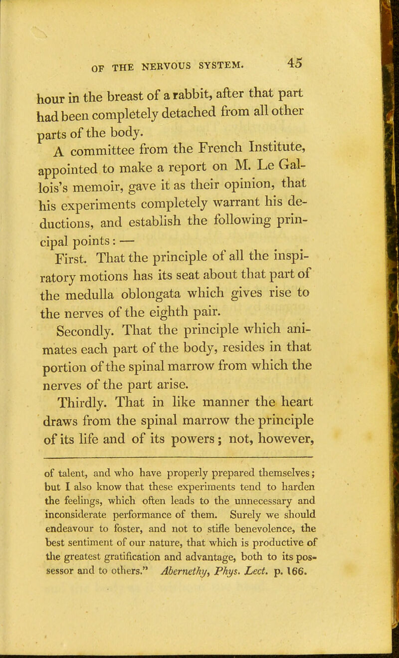 hour in the breast of a rabbit, after that part had been completely detached from all other parts of the body. A committee from the French Institute, appointed to make a report on M. Le Gal- lois's memoir, gave it as their opinion, that his experiments completely warrant his de- ductions, and establish the following prin- cipal points: — First. That the principle of all the inspi- ratory motions has its seat about that part of the medulla oblongata which gives rise to the nerves of the eighth pair. Secondly. That the principle which ani- mates each part of the body, resides in that portion of the spinal marrow from which the nerves of the part arise. Thirdly. That in like manner the heart draws from the spinal marrow the principle of its life and of its powers; not, however, of talent, and who have properly prepared themselves; but I also know that these experiments tend to harden the feelings, which often leads to the unnecessary and inconsiderate performance of them. Surely we should endeavour to foster, and not to stifle benevolence, the best sentiment of our nature, that which is productive of the greatest gratification and advantage, both to its pos- sessor and to others. Abernethy, Phys. Led. p. 166.