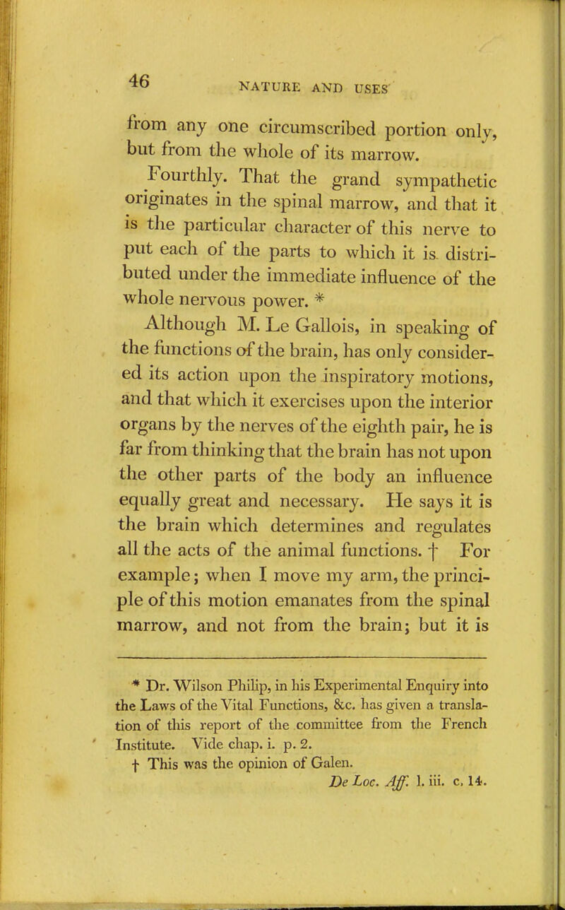 NATURE AND USES from any one circumscribed portion only, but from the whole of its marrow. Fourthly. That the grand sympathetic originates in the spinal marrow, and that it is the particular character of this nerve to put each of the parts to which it is. distri- buted under the immediate influence of the whole nervous power. * Although M. Le Gallois, in speaking of the functions of the brain, has only consider- ed its action upon the inspiratory motions, and that which it exercises upon the interior organs by the nerves of the eighth pair, he is far from thinking that the brain has not upon the other parts of the body an influence equally great and necessary. He says it is the brain which determines and regulates all the acts of the animal functions, f For example; when I move my arm, the princi- ple of this motion emanates from the spinal marrow, and not from the brain; but it is * Dr. Wilson Philip, in his Experimental Enquiry into the Laws of the Vital Functions, &c. has given a transla- tion of this report of the committee from the French Institute. Vide chap. i. p. 2. f This was the opinion of Galen. De Loc. Aff. 1. hi. c, 14.