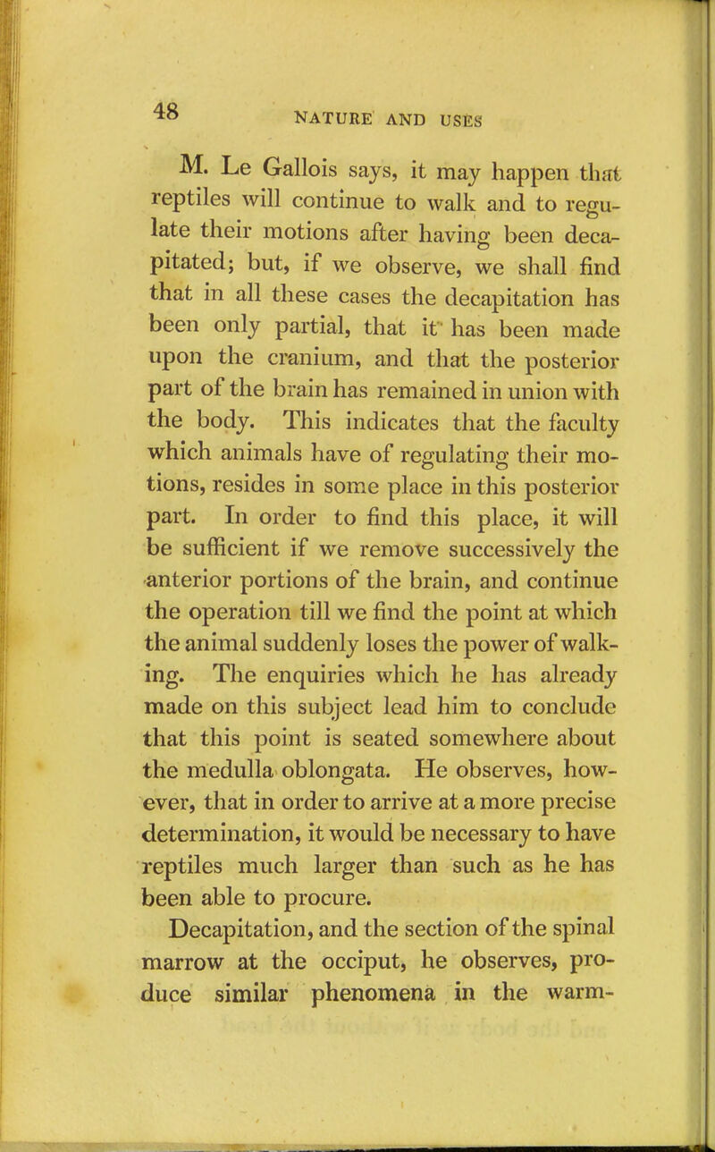 M. Le Gallois says, it may happen that reptiles will continue to walk and to regu- late their motions after having been deca- pitated; but, if we observe, we shall find that in all these cases the decapitation has been only partial, that if has been made upon the cranium, and that the posterior part of the brain has remained in union with the body. This indicates that the faculty which animals have of regulating their mo- tions, resides in some place in this posterior part. In order to find this place, it will be sufficient if we remove successively the anterior portions of the brain, and continue the operation till we find the point at which the animal suddenly loses the power of walk- ing. The enquiries which he has already made on this subject lead him to conclude that this point is seated somewhere about the medulla oblongata. He observes, how- ever, that in order to arrive at a more precise determination, it would be necessary to have reptiles much larger than such as he has been able to procure. Decapitation, and the section of the spinal marrow at the occiput, he observes, pro- duce similar phenomena in the warm-