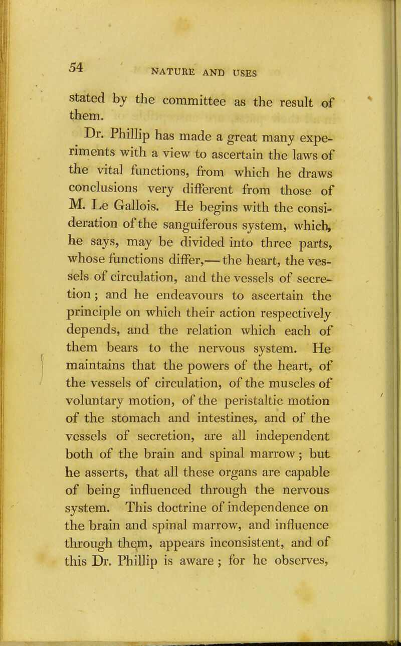 NATURE AND USES stated by the committee as the result of them. Dr. Phillip has made a great many expe- riments with a view to ascertain the laws of the vital functions, from which he draws conclusions very different from those of M. Le Gallois. He begins with the consi- deration of the sanguiferous system, which, he says, may be divided into three parts, whose functions differ,— the heart, the ves- sels of circulation, and the vessels of secre- tion ; and he endeavours to ascertain the principle on which their action respectively depends, and the relation which each of them bears to the nervous system. He maintains that the powers of the heart, of the vessels of circulation, of the muscles of voluntary motion, of the peristaltic motion of the stomach and intestines, and of the vessels of secretion, are all independent both of the brain and spinal marrow; but he asserts, that all these organs are capable of being influenced through the nervous system. This doctrine of independence on the brain and spinal marrow, and influence through them, appears inconsistent, and of this Dr. Phillip is aware ; for he observes,