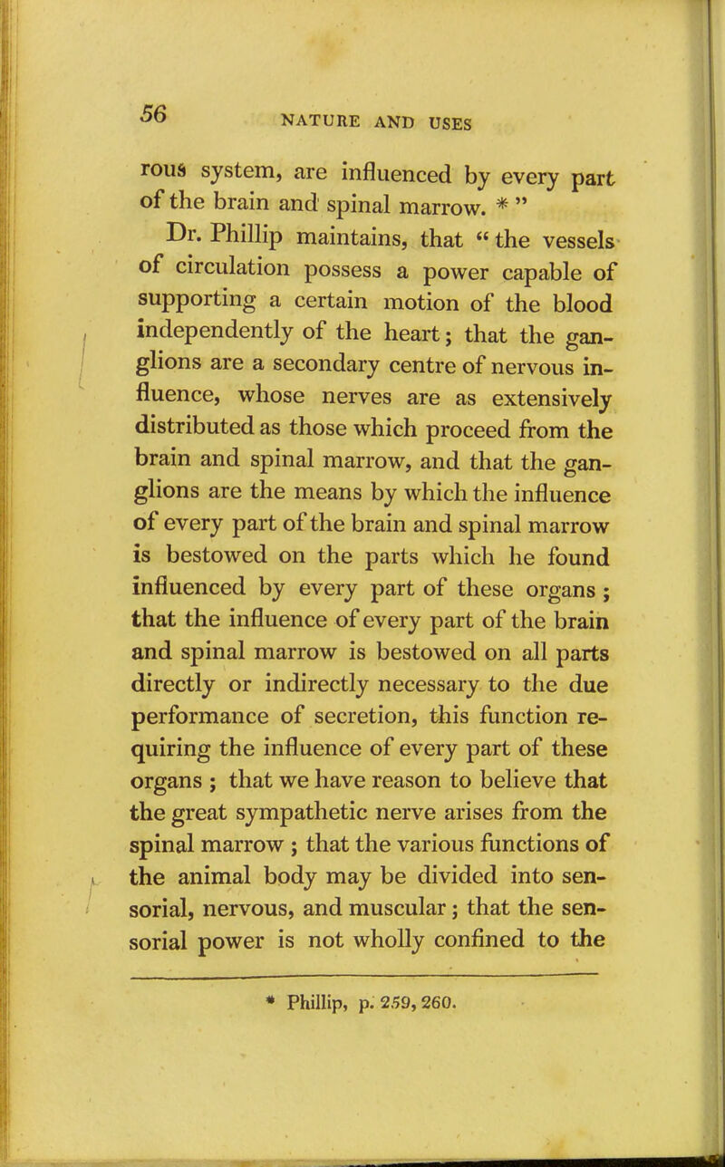 NATURE AND USES rous system, are influenced by every part of the brain and spinal marrow. *  Dr. Phillip maintains, that  the vessels of circulation possess a power capable of supporting a certain motion of the blood independently of the heart; that the gan- glions are a secondary centre of nervous in- fluence, whose nerves are as extensively distributed as those which proceed from the brain and spinal marrow, and that the gan- glions are the means by which the influence of every part of the brain and spinal marrow is bestowed on the parts which he found influenced by every part of these organs ; that the influence of every part of the brain and spinal marrow is bestowed on all parts directly or indirectly necessary to the due performance of secretion, this function re- quiring the influence of every part of these organs ; that we have reason to believe that the great sympathetic nerve arises from the spinal marrow ; that the various functions of the animal body may be divided into sen- sorial, nervous, and muscular j that the sen- sorial power is not wholly confined to the * Phillip, p.'259, 260.