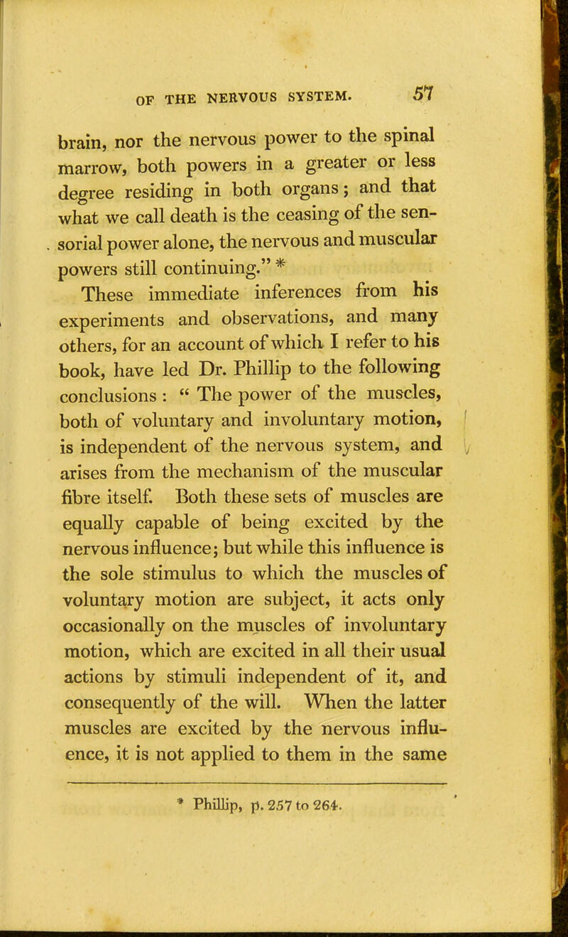 brain, nor the nervous power to the spinal marrow, both powers in a greater or less degree residing in both organs; and that what we call death is the ceasing of the sen- sorial power alone, the nervous and muscular powers still continuing. * These immediate inferences from his experiments and observations, and many others, for an account of which I refer to his book, have led Dr. Phillip to the following conclusions :  The power of the muscles, both of voluntary and involuntary motion, is independent of the nervous system, and arises from the mechanism of the muscular fibre itself. Both these sets of muscles are equally capable of being excited by the nervous influence; but while this influence is the sole stimulus to which the muscles of voluntary motion are subject, it acts only occasionally on the muscles of involuntary motion, which are excited in all their usual actions by stimuli independent of it, and consequently of the will. When the latter muscles are excited by the nervous influ- ence, it is not applied to them in the same