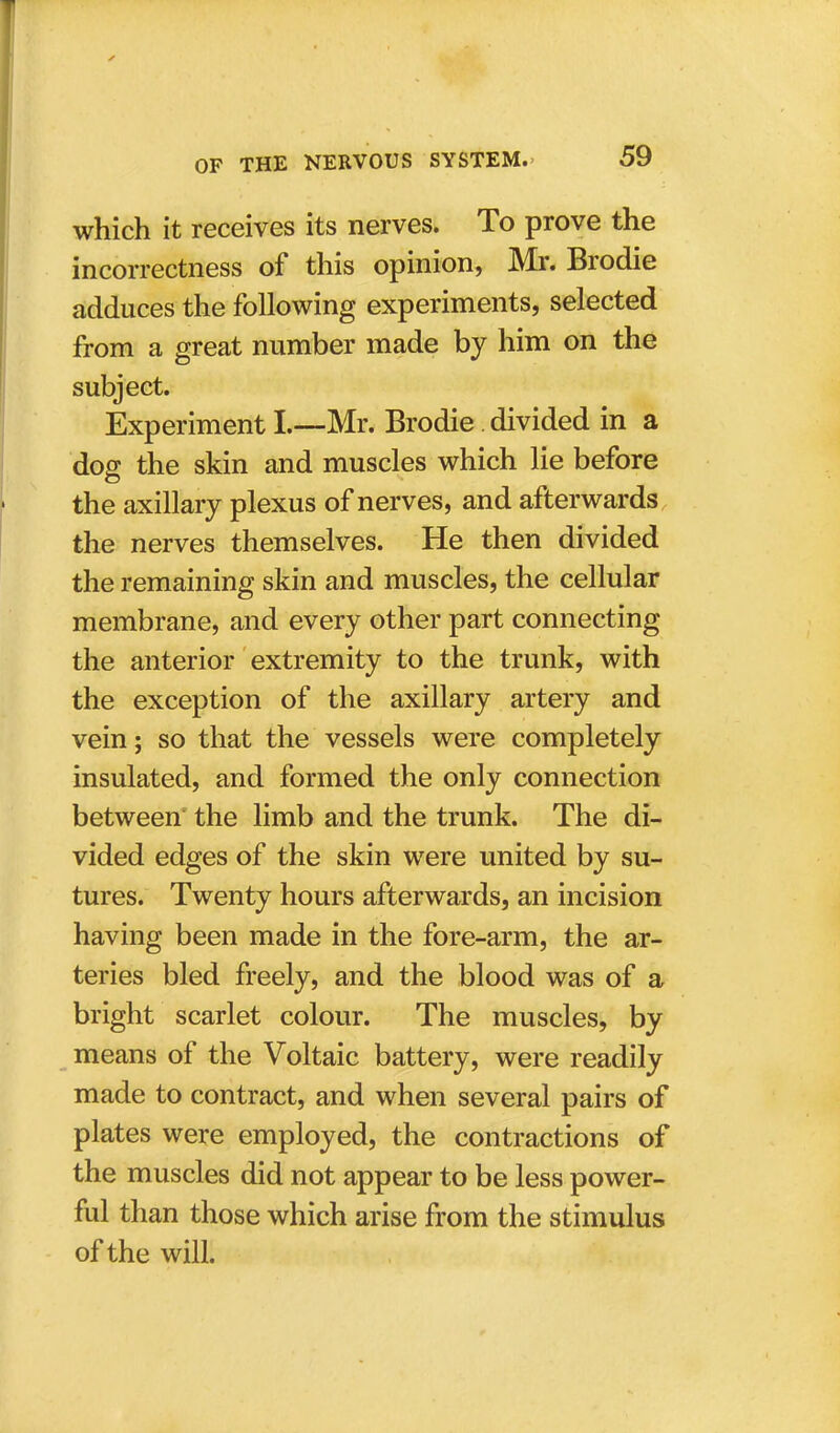 which it receives its nerves. To prove the incorrectness of this opinion, Mr. Brodie adduces the following experiments, selected from a great number made by him on the subject. Experiment I.—Mr. Brodie. divided in a dog the skin and muscles which lie before the axillary plexus of nerves, and afterwards the nerves themselves. He then divided the remaining skin and muscles, the cellular membrane, and every other part connecting the anterior extremity to the trunk, with the exception of the axillary artery and vein; so that the vessels were completely insulated, and formed the only connection between the limb and the trunk. The di- vided edges of the skin were united by su- tures. Twenty hours afterwards, an incision having been made in the fore-arm, the ar- teries bled freely, and the blood was of a bright scarlet colour. The muscles, by means of the Voltaic battery, were readily made to contract, and when several pairs of plates were employed, the contractions of the muscles did not appear to be less power- ful than those which arise from the stimulus of the will.