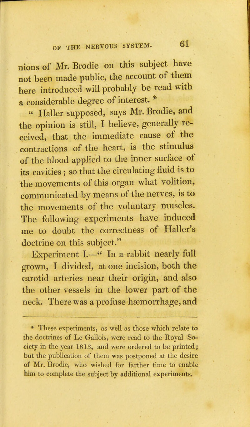 nions of Mr. Brodie on this subject have not been made public, the account of them here introduced will probably be read with a considerable degree of interest. *  Haller supposed, says Mr. Brodie, and the opinion is still, I believe, generally re- ceived, that the immediate cause of the contractions of the heart, is the stimulus of the blood applied to the inner surface of its cavities; so that the circulating fluid is to the movements of this organ what volition, communicated by means of the nerves, is to the movements of the voluntary muscles. The following experiments have induced me to doubt the correctness of Haller's doctrine on this subject. Experiment I.— In a rabbit nearly full grown, I divided, at one incision, both the carotid arteries near their origin, and also the other vessels in the lower part of the neck. There was a profuse haemorrhage, and * These experiments, as well as those which relate to the doctrines of Le Gallois, were read to the Royal So- ciety in the year 1813, and were ordered to be printed; but the publication of them was postponed at the desire of Mr. Brodie, who wished for farther time to enable him to complete the subject by additional experiments.