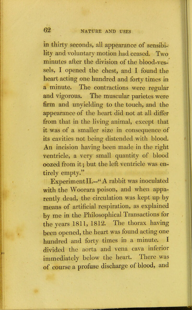 in thirty seconds, all appearance of sensibi- lity and voluntary motion had ceased. Two minutes after the division of the blood-ves- sels, I opened the chest, and I found the heart acting one hundred and forty times in a minute. The contractions were regular and vigorous. The muscular parietes were firm and unyielding to the touch, and the appearance of the heart did not at all differ from that in the living animal, except that it was of a smaller size in consequence of its cavities not being distended with blood. An incision having been made in the right ventricle, a very small quantity of blood oozed from it; but the left ventricle was en- tirely empty. ExperimentII.— A rabbit was inoculated with the Woorara poison, and when appa- rently dead, the circulation was kept up by means of artificial respiration, as explained by me in the Philosophical Transactions for the years 1811, 1812. The thorax having been opened, the heart was found acting one hundred and forty times in a minute. I divided the aorta and vena cava inferior immediately below the heart. There was of course a profuse discharge of blood, and