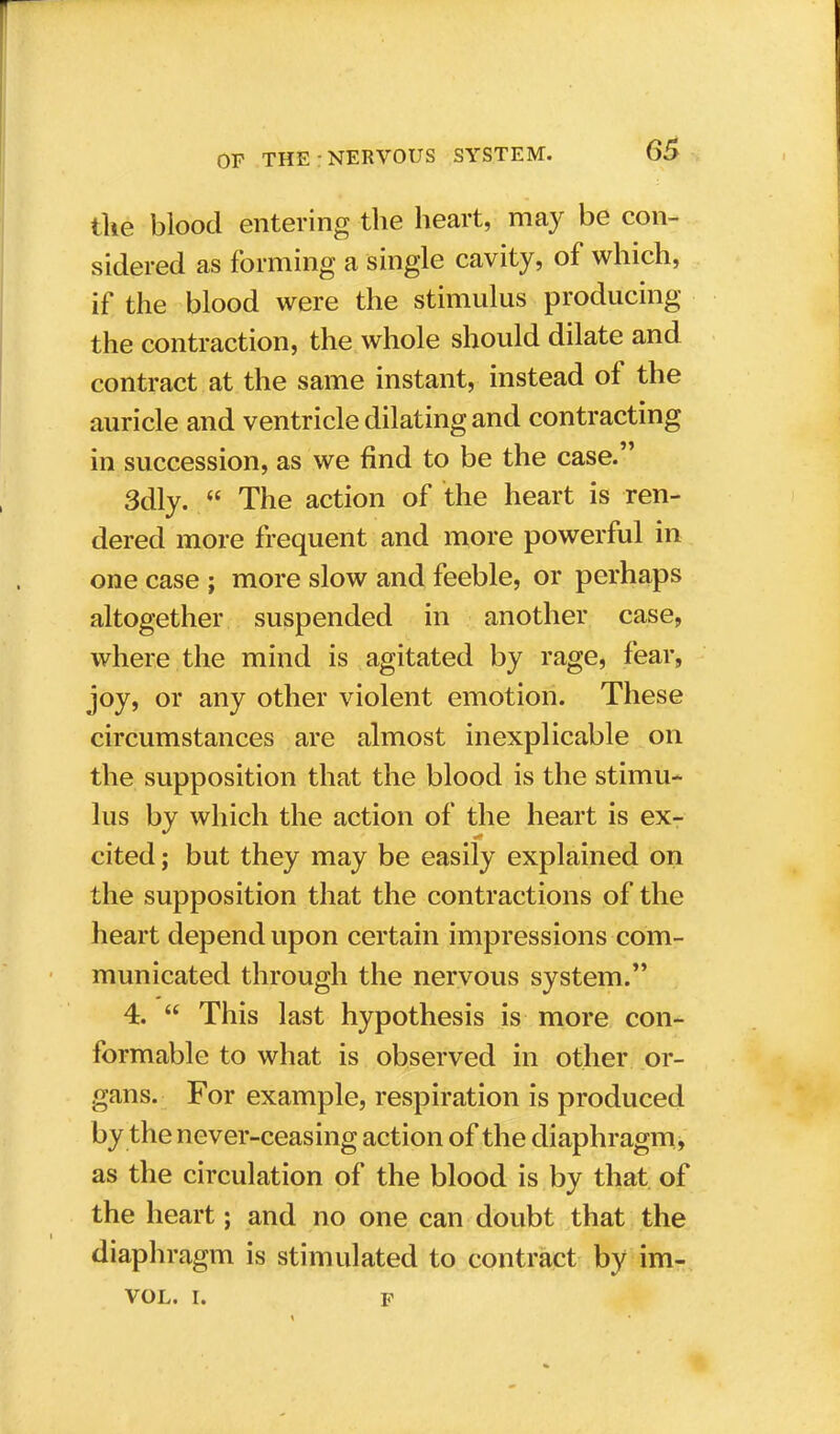 the blood entering the heart, may be con- sidered as forming a single cavity, of which, if the blood were the stimulus producing the contraction, the whole should dilate and contract at the same instant, instead of the auricle and ventricle dilating and contracting in succession, as we find to be the case. 3dly.  The action of the heart is ren- dered more frequent and more powerful in one case ; more slow and feeble, or perhaps altogether suspended in another case, where the mind is agitated by rage, fear, joy, or any other violent emotion. These circumstances are almost inexplicable on the supposition that the blood is the stimu- lus by which the action of the heart is ex- cited ; but they may be easily explained on the supposition that the contractions of the heart depend upon certain impressions com- municated through the nervous system. 4.  This last hypothesis is more con- formable to what is observed in other or- gans. For example, respiration is produced by the never-ceasing action of the diaphragm, as the circulation of the blood is by that of the heart; and no one can doubt that the diaphragm is stimulated to contract by im- VOL. i. f