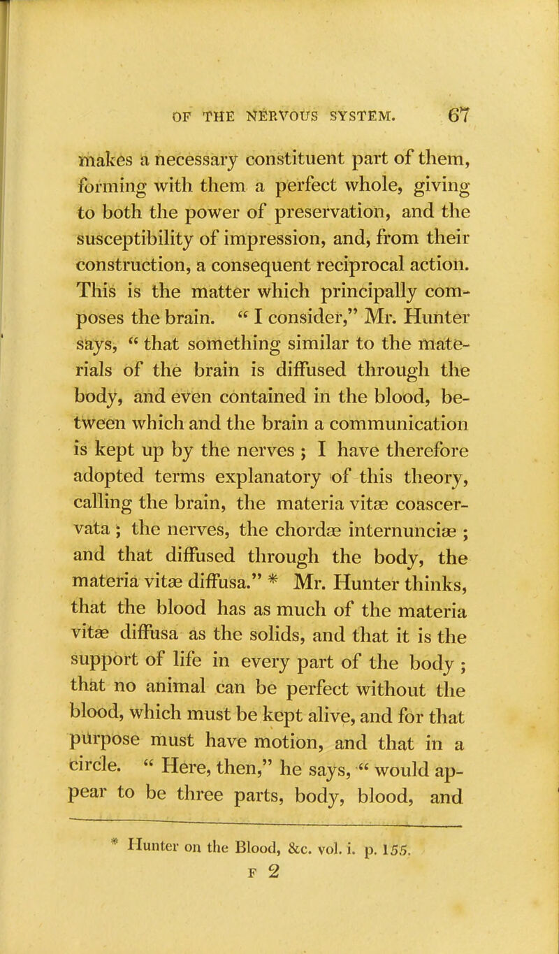 makes a necessary constituent part of them, forming with them a perfect whole, giving to both the power of preservation, and the susceptibility of impression, and, from their construction, a consequent reciprocal action. This is the matter which principally com- poses the brain.  I consider, Mr. Hunter says,  that something similar to the mate- rials of the brain is diffused through the body, and even contained in the blood, be- tween which and the brain a communication is kept up by the nerves ; I have therefore adopted terms explanatory of this theory, calling the brain, the materia vitas coascer- vata ; the nerves, the chordas internuncio ; and that diffused through the body, the materia vita- diffusa. * Mr. Hunter thinks, that the blood has as much of the materia vitas diffusa as the solids, and that it is the support of life in every part of the body ; that no animal can be perfect without the blood, which must be kept alive, and for that purpose must have motion, and that in a circle.  Here, then, he says,  would ap- pear to be three parts, body, blood, and Hunter on the Blood, &c. vol. i. p. 155. F 2